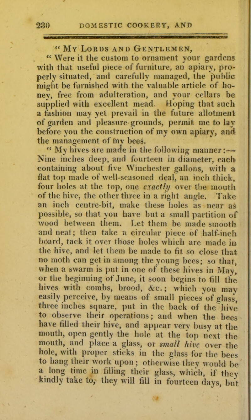 “ My Lords and Gentlemen, “ Were it the custom to ornament your gardens with that useful piece of furniture, an apiary, pro- perly situated, and carefully managed, ihe public might be furnished with the valuable article of ho- ney, free from adulteration, and your cellars be supplied with excellent mead. Hoping that such a fashion may yet prevail in the future allotment of garden and pleasure-grounds, permit me to lay before you the construction of my own apiary, and the management of fny bees. “ My hives are made in the following manner:— Nine inches deep, and fourteen in diameter, each containing about five Winchester gallons, with a flat top made of well-seasoned deal, an inch thick, four holes at the top, one exactly over the mouth of the hive, the other three in a right angle. Take an inch centre-bit, make these holes as near a& possible, so that you have but a small partition of wood between them. Let them be made smooth and neat; then take a circular piece of half-inch board, tack it over those holes which are made in the hive, and let them be made to fit so close that no moth can get in among the young bees; so that, when a swarm is put in one of these hives in May, or the beginning of June, it soon begins to fill the hives with combs, brood, &c.; which you may easily perceive, by means of small pieces of glass, three inches square, put in the back of the hive to observe their operations; and when the bees have tilled their hive, and appear very busy at the mouth, open gently the hole at the top next the mouth, and place a glass, or small hive over the hole, with proper sticks in the glass for the bees to hang their work upon; otherwise they would be a long time in filling their glass, which, if they kindly take to, they will fill in fourteen days, but