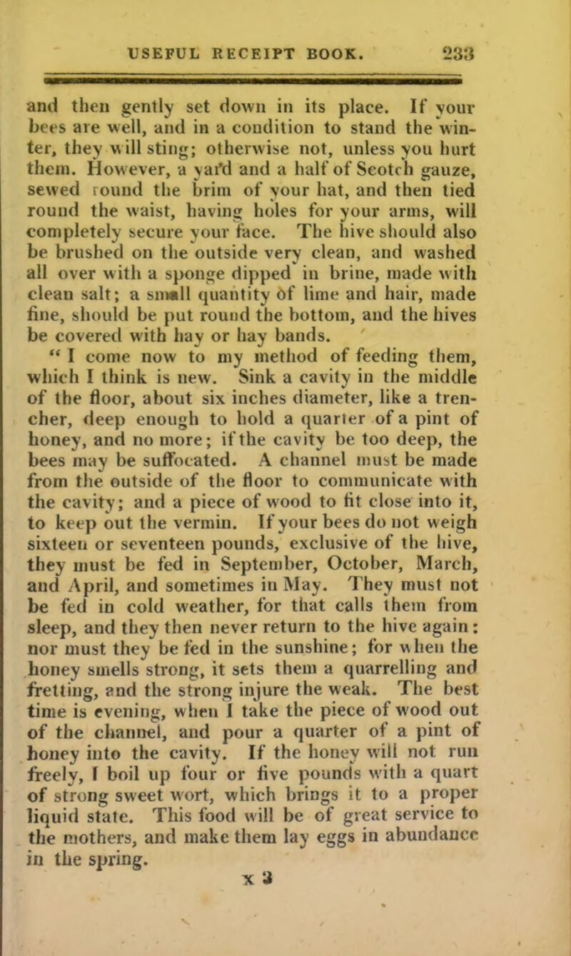 and then gently set down in its place. If your bees are well, and in a condition to stand the win- ter, they w ill sting; otherwise not, unless you hurt them. How ever, a yai’d and a half of Scotch gauze, sewed round the brim of your hat, and then tied round the waist, having holes for your arms, will completely secure your face. The hive should also be brushed on the outside very clean, and washed all over with a sponge dipped in brine, made with clean salt; a small quantity of lime and hair, made fine, should be put round the bottom, and the hives be covered with hay or hay bands. “ I come now to my method of feeding them, which I think is new. Sink a cavity in the middle of the floor, about six inches diameter, like a tren- cher, deep enough to hold a quarter of a pint of honey, and no more; if the cavity be too deep, the bees may be suffocated. A channel must be made from the outside of the floor to communicate with the cavity; and a piece of wood to fit close into it, to keep out the vermin. If your bees do not weigh sixteen or seventeen pounds, exclusive of the hive, they must be fed in September, October, March, and April, and sometimes in May. They must not be fed in cold weather, for that calls them from sleep, and they then never return to the hive again: nor must they be fed in the sunshine; for when the honey smells strong, it sets them a quarrelling and fretting, and the strong injure the weak. The best time is evening, when I take the piece of w'ood out of the channel, and pour a quarter of a pint of honey into the cavity. If the honey will not run freely, I boil up four or five pounds with a quart of strong sweet wort, which brings it to a proper liquid state. This food will be of great service to the mothers, and make them lay eggs in abundance in the spring. V