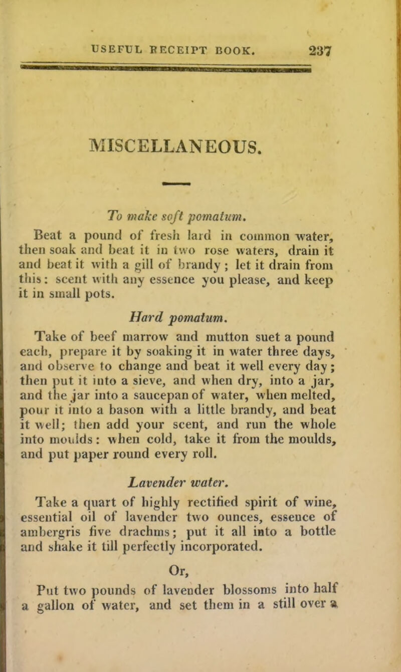 MISCELLANEOUS. To make soft pomatum. Beat a pound of fresh laid in common water, then soak and beat it in two rose waters, drain it and beat it with a gill of brandy ; let it drain from this*: scent with any essence you please, and keep it in small pots. Hard pomatum. Take of beef marrow and mutton suet a pound each, prepare it by soaking it in water three days, and observe to change and beat it well every day; then put it into a sieve, and when dry, into a jar, and the jar into a saucepan of water, when melted, pour it into a bason with a little brandy, and beat it well; then add your scent, and run the whole into moulds: when cold, take it from the moulds, and put paper round every roll. Lavender water. Take a quart of highly rectified spirit of wine, essential oil of lavender two ounces, esseuce of ambergris five drachms; put it all into a bottle and shake it till perfectly incorporated. Or, Put two pounds of lavender blossoms into half a gallon of water, and set them in a still over a