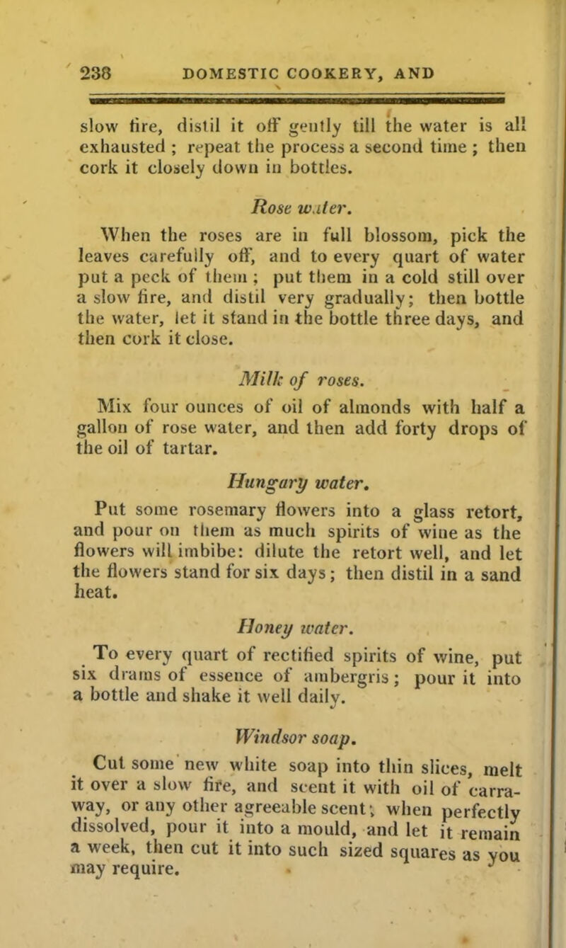 slow fire, distil it off gently till the water is all exhausted ; repeat the process a second time ; then cork it closely down in bottles. Rose w.iler. When the roses are in full blossom, pick the leaves carefully off, and to every quart of water put a peck of them ; put them in a cold still over a slow fire, and distil very gradually; then bottle the water, let it stand in the bottle three days, and then cork it close. Milk of roses. Mix four ounces of oil of almonds with half a gallon of rose water, and then add forty drops of the oil of tartar. Hungary water. Put some rosemary flowers into a glass retort, and pour on them as much spirits of wine as the flowers will imbibe: dilute the retort well, and let the flowers stand for six days; then distil in a sand heat. Honey ivatcr. To every quart of rectified spirits of wine, put six drams of essence of ambergris; pour it into a bottle and shake it well daily. Windsor soap. Cut some new white soap into thin slices, melt it over a slow fire, and scent it with oil of carra- way, or any other agreeable scent ; when perfectly dissolved, pour it into a mould, and let it remain a week, then cut it into such sized squares as you may require.