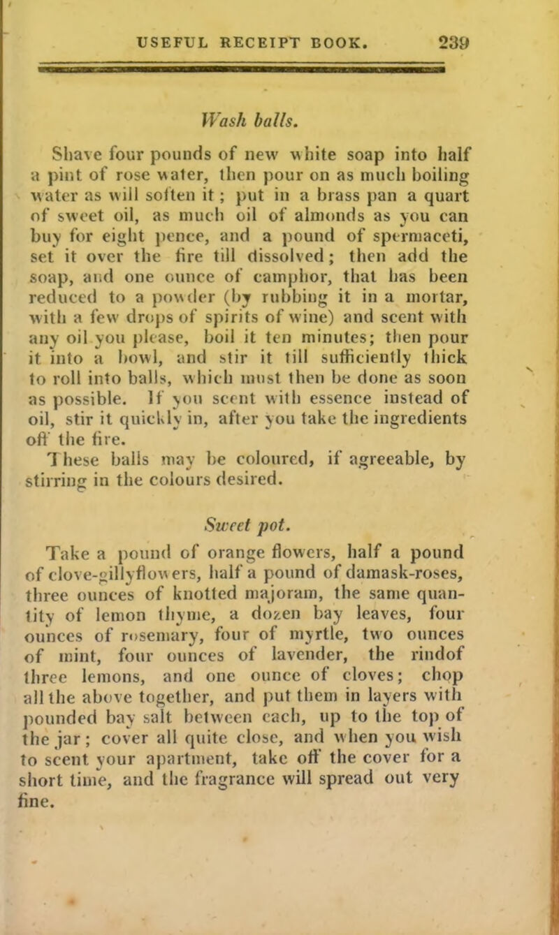 Wash balls. Shave four pounds of new white soap into half a pint of rose water, then pour on as much boiling water as will soften it; put in a brass pan a quart of sweet oil, as much oil of almonds as you can buy for eight pence, and a pound of spermaceti, set it over the tire till dissolved; then add the soap, and one ounce of camphor, that has been reduced to a powder (by rubbing it in a mortar, with a few drops of spirits of wine) and scent w ith any oil you please, boil it ten minutes; then pour it into a bowl, and stir it till sufficiently thick to roll into balls, which must then be done as soon as possible. If you scent with essence iustead of oil, stir it quickly in, after you take the ingredients oft’ the fire. 1 hese balls may be coloured, if agreeable, by stirring in the colours desired. Sweet pot. Take a pound of orange flowers, half a pound of clove-gillyflowers, half a pound of damask-roses, three ounces of knotted majoram, the same quan- tity of lemon thyme, a dozen bay leaves, four ounces of rosemary, four of myrtle, two ounces of mint, four ounces of lavender, the rindof three lemons, and one ounce of cloves; chop all the above together, and put them in layers with pounded bay salt between each, up to the top of the jar; cover all quite close, and when you wish to scent your apartment, take off the cover tor a short time, and the fragrance will spread out very fine.