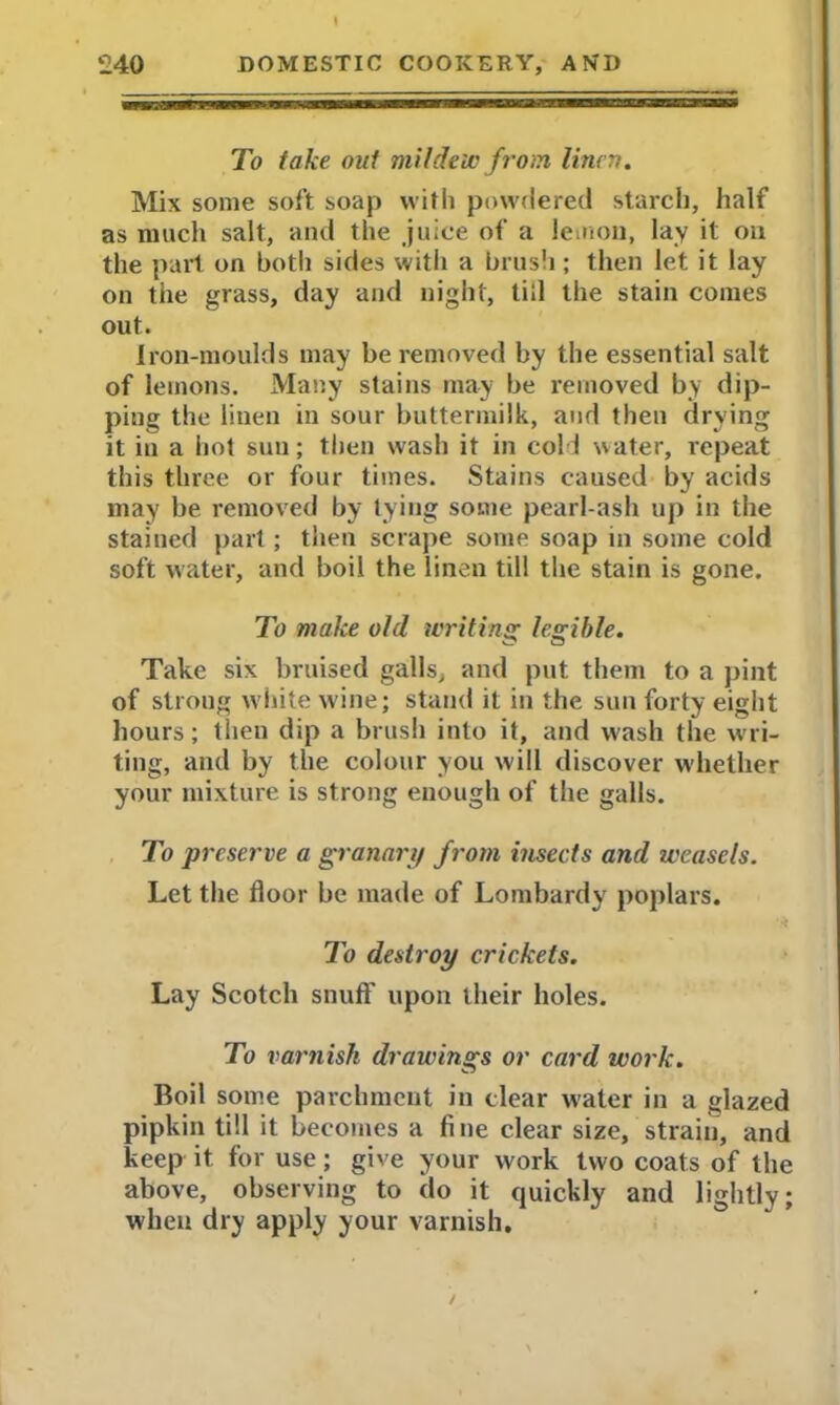 To take out mildew from linen. Mix some soft soap with powdered starch, half as much salt, and the juice of a lemon, lay it on the part on both sides with a brush; then let it lay on the grass, day and night, till the stain comes out. Iron-moulds may be removed by the essential salt of lemons. Many stains may be removed by dip- ping the linen in sour buttermilk, and then drying it in a hot sun; then wash it in col I water, repeat this three or four times. Stains caused by acids may be removed by tying some pearl-ash up in the stained part; then scrape some soap in some cold soft water, and boil the linen till the stain is gone. To make old writing legible. Take six bruised galls, and put them to a pint of strong white wine; stand it in the sun forty eight hours; then dip a brush into it, and wash the wri- ting, and by the colour you will discover whether your mixture is strong enough of the galls. To preserve a granari/ from insects and weasels. Let the floor be made of Lombardy poplars. *.* To destroy crickets. Lay Scotch snuff upon their holes. To varnish drawings or card work. Boil some parchment in clear water in a glazed pipkin till it becomes a fine clear size, strain, and keep it for use; give your work two coats of the above, observing to do it quickly and lightly; when dry apply your varnish.