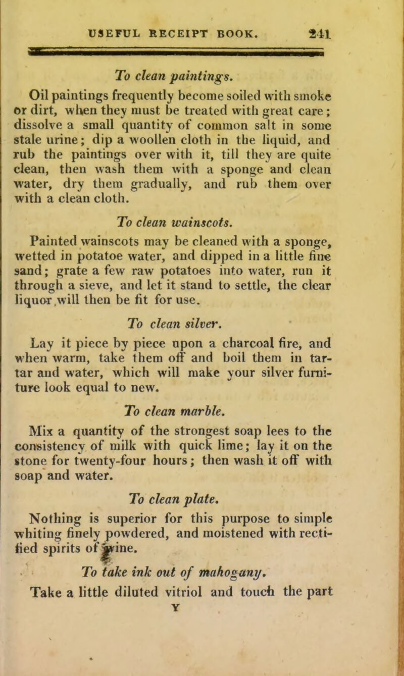 To clean paintings. Oil paintings frequently become soiled with smoke or dirt, when they must be treated with great care ; dissolve a small quantity of common salt in some stale urine; dip a woollen cloth in the liquid, and rub the paintings over with it, till they are quite clean, then wash them with a sponge and clean water, dry them gradually, and rub them over with a clean cloth. To clean wainscots. Painted wainscots may be cleaned with a sponge, wetted in potatoe water, and dipped in a little line sand; grate a few raw potatoes into water, run it through a sieve, and let it stand to settle, the clear liquor .will then be fit for use. To clean silver. Lay it piece by piece upon a charcoal fire, and when warm, take them off and boil them in tar- tar and water, which will make your silver furni- ture look equal to new. To clean marble. Mix a quantity of the strongest soap lees to the consistency of milk with quick lime; lay it on the stone for twenty-four hours; then wash it off with soap and water. To clean plate. Nothing is superior for this purpose to simple whiting finely powdered, and moistened with recti- fied spirits of^rine. To take ink out of mahogany. Take a little diluted vitriol and touch the part Y