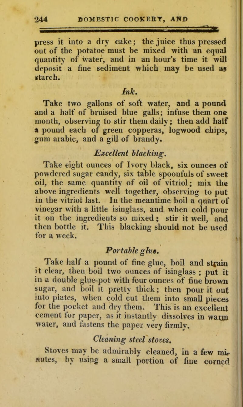 press it into a dry cake; the juice thus pressed out of the potatoe must be mixed with an equal quantity of ivater, and in an hour’s time it will deposit a fine sediment which may be used as starch. Ink. Take two gallons of soft water, and a pound and a half of bruised blue galls; infuse them one month, observing to stir them daily; then add half a pound each of green copperas, logwood chips, gum arabic, and a gill of brandy. Excellent blacking. Take eight ounces of Ivory black, six ounces of powdered sugar candy, six table spoonfuls of sw'eet oil, the same quantity of oil of vitriol; mix the above ingredients well together, observing to put in the vitriol last. In the meantime boil a quart of vinegar with a little isinglass, and when cold pour it on the ingredients so mixed ; stir it well, and then bottle it. This blacking should not be used for a week. Portable give. Take half a pound of fine glue, boil and stfaiu it clear, then boil two ounces of isinglass ; put it in a double glue-pot with four ounces of fine brown sugar, and boil it pretty thick; then pour it out into plates, when cold cut them into small pieces for the pocket and dry them. This is an excellent cement for paper, as it instantly dissolves in warm water, and fastens the paper s’ery firmlv. Cleaning steel stoves. Stoves may be admirably cleaned, in a few mL- flutes, by using a small portion of fine corned