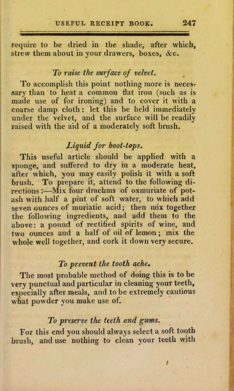 require to be dried in the shade, after which, strew them about in your drawers, boxes, &e. To raise the surface of velvet. To accomplish this point nothing more is neces- sary than to heat a common flat iron (such as is made use of for ironing) and to cover it with a coarse damp cloth: let this be held immediately under the velvet, and the surface will be readily raised with the aid of a moderately soft brush. Liquid for boot-tops. This useful article should be applied with a sponge, and suffered to dry in a moderate heat, after which, you may easily polish it with a soft brush. To prepare it, attend to the following di- rections :—Mix four drachms of oxmuriate of pot- ash with half a pint of soft water, to which add seven ounces of muriatic acid; then mix together the following ingredients, and add them to the above: a pound of rectified spirits of wine, and two ounces and a half of oil of lemon; mix the whole well together, and cork it down very secure. To prevent the tooth ache. The most probable method of doing this is to be very punctual and particular in cleaning your teeth, especially after meals, and to be extremely cautious what powder you make use of. To preserve the teeth and gums. For this end you should always select a soft tooth brush, and use nothing to clean your teeth with /