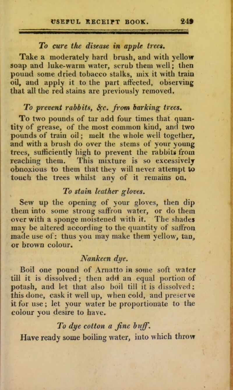 To cure the disease in apple trees. Take a moderately hard brush, and with yellow soap and luke-warm water, scrub them well; then pouud some dried tobacco stalks, mix it with train oil, and apply it to the part affected, observing that all the red stains are previously removed. To prevent rabbits, fyc. from barking trees. To two pounds of tar add four times that quan- tity of grease, of the most common kind, and two pounds of train oil; melt the whole well together, and with a brush do over the stems of your young trees, sufficiently high to prevent the rabbits from reaching them. This mixture is so excessively obnoxious to them that they will never attempt to touch the trees whilst any of it remains on. To stain leather gloves. Sew up the opening of your gloves, then dip them into some strong saffron water, or do them over with a sponge moisteued with it. The shades may be altered according to the quantity of saffron made use of: thus you may make them yellow, tan, or brown colour. Nankeen dye. Boil one pound of Arnatto in some soft water till it is dissolved; then add an equal portion of potash, and let that also boil till it is dissolved; this done, cask it well up, when cold, and preserve it for use; let your water be proportionate to the colour you desire to have. To dye cotton a fine buff. Have ready some boiling water, into which throw