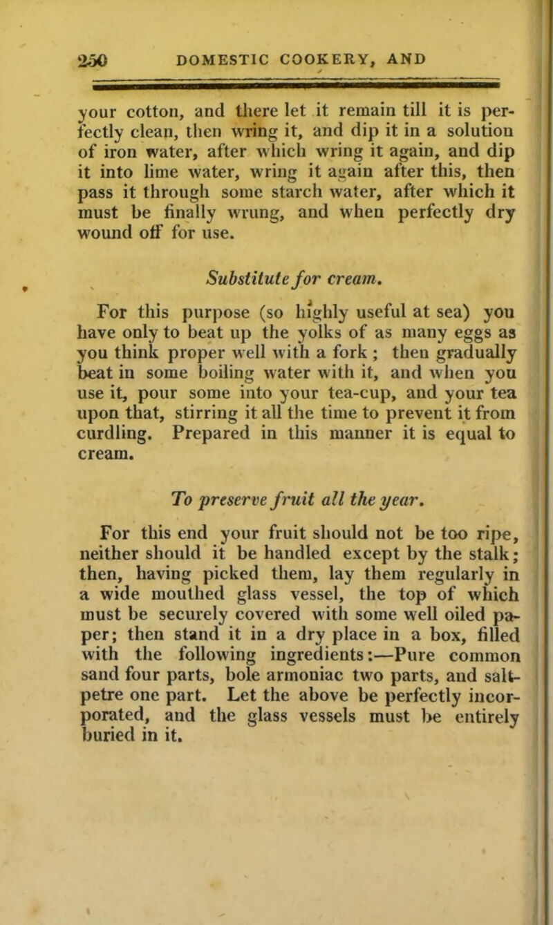 >our cotton, and there let it remain till it is per- fectly clean, then wring it, and dip it in a solution of iron water, after which wring it again, and dip it into lime water, wring it again after this, then pass it through some starch water, after which it must be finally wrung, and when perfectly dry wound off for use. Substitute for cream. For this purpose (so highly useful at sea) you have only to beat up the yolks of as many eggs as you think proper well with a fork ; then gradually beat iu some boiling water with it, and w hen you use it, pour some into your tea-cup, and your tea upon that, stirring it all the time to prevent it from curdling. Prepared in this manner it is equal to cream. To preserve fruit all the year. For this end your fruit should not be too ripe, neither should it be handled except by the stalk; then, having picked them, lay them regularly in a wide mouthed glass vessel, the top of which must be securely covered with some wrell oiled pa- per; then stand it in a dry place in a box, filled with the following ingredients:—Pure common sand four parts, bole armoniac two parts, and salt- petre one part. Let the above be perfectly incor- porated, and the glass vessels must be entirely buried in it.