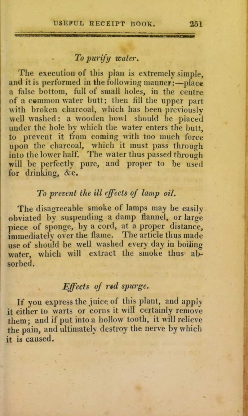 To purify water. The execution of this plan is extremely simple, anil it is performed in the following manner:—place a false bottom, full of small holes, in the centre of a common water butt; then fill the upper part with broken charcoal, which has been previously well washed: a w ooden bow l should be placed under the hole by which the water enters the butt, to prevent it from coming with too much force upon the charcoal, which it must pass through into the lower half. The water thus passed through will be perfectly pure, and proper to be used for drinking, &c. To prevent the ill effects of lamp oil. The disagreeable smoke of lamps may be easily obviated by suspending a damp flannel, or large piece of sponge, by a cord, at a proper distance, immediately over the flame. The article thus made use of should be well washed every day in boiling water, which will extract the smoke thus ab- sorbed. Effects of red spurge. If you express the juice of this plant, and apply it either to warts or corns it will certainly remove them; and if put into a hollow tooth, it will relieve the pain, and ultimately destroy the nerve by which it is caused.