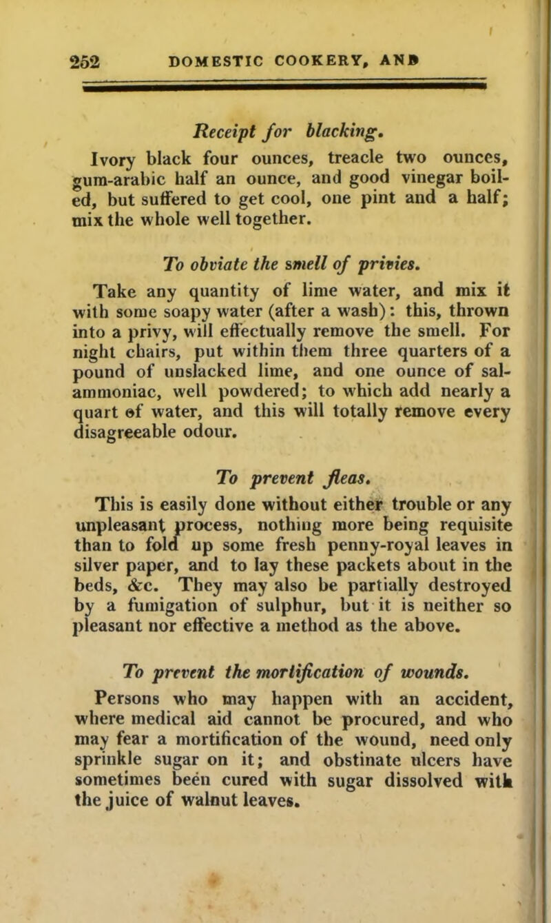 252 DOMESTIC COOKERY, ANB Receipt for blacking. Ivory black four ounces, treacle two ounces, gum-arabic half an ounce, and good vinegar boil- ed, but suffered to get cool, one pint and a half; mix the whole well together. i To obviate the smell of privies. Take any quantity of lime water, and mix it with some soapy water (after a wash): this, thrown into a privy, will effectually remove the smell. For night chairs, put within them three quarters of a pound of unslacked lime, and one ounce of sal- ammoniac, well powdered; to which add nearly a quart of water, and this will totally remove every disagreeable odour. To prevent fleas. This is easily done without either trouble or any unpleasant process, nothing more being requisite than to fold up some fresh penny-royal leaves in silver paper, and to lay these packets about in the beds, &c. They may also be partially destroyed by a fumigation of sulphur, but it is neither so pleasant nor effective a method as the above. To prevent the mortification of wounds. Persons who may happen with an accident, where medical aid cannot be procured, and who may fear a mortification of the wound, need only sprinkle sugar on it; and obstinate ulcers have sometimes been cured with sugar dissolved with the juice of walnut leaves.