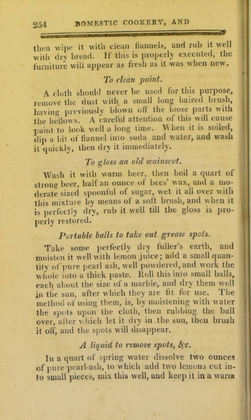 then wipe it with ciean flannels, and rub it well with dry bread. If this is properly executed, the furniture will appear as fresh as it was when new. To clean paint. A cloth should never be used for this purpose, remove the dust with a. small long haired brush, having previously blown off the loose parts with the bellows. A careful attention of this will cause paint to look well a long time. When it is soiled, dip a bit of flannel inio soda and water, and wash it quickly, then dry it immediately. To a;loss an old wainscot. Wash it with warm beer, then boil a quart of strong beer, half an ounce of bees’ wax, and a mo- derate sized spoonful of sugar, wet it all over with this mixture by means of a soft brush, and when it is perfectly dry, rub it well till the gloss is pro- perly restored. Portable balls to take out grease spots. Take some perfectly dry fuller’s earth, and moisten it well with lemon juice; add a small quan- tity of pure pearl ash, well powdered, and work the whole into a thick paste. Roll this into small balls, each about the size of a marble, and dry them w ell in the sun, after which they are fit for use. The method of using them, is, by moistening with water the spots upon the cloth, then rubbing the ball over, after which let it dry in the sun, then brush it off, and the spots will disappear. A liquid to remove spots, &,'C. In a quart of spring water dissolve two ounces of pure pearl-ash, to which add two lemons cut in- to small pieces, mix this w ell, and keep it in a warm