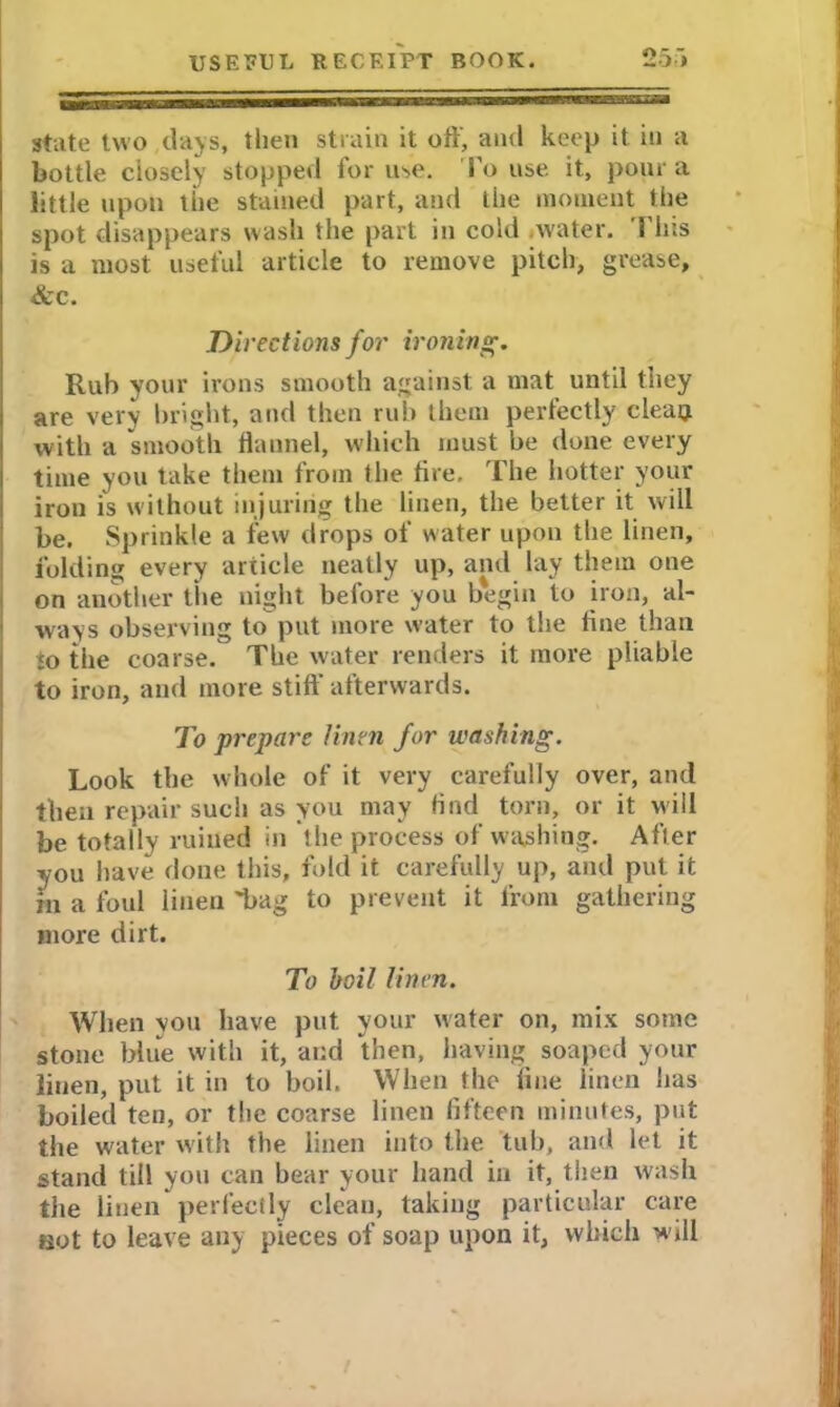 state two days, then strain it off, and keep it in a bottle closely stopped for use. l o use it, pour a little upon the stained part, and the moment the spot disappears wash the part in cold water. 1 his is a most useful article to remove pitch, grease, &c. Directions for ironing. Rub your irons smooth against a mat until they are very bright, and then rub them perfectly clean with a smooth flannel, which must be done every time you take them from the tire. The hotter your iron is without injuring the linen, the better it will be. Sprinkle a few drops of water upon the linen, folding every article neatly up, and lay them one on another the night before you begin to iron, al- ways observing to put more water to the fine than to the coarse. The water renders it more pliable to iron, and more stiff’ afterwards. To prepare linen for washing. Look the whole of it very carefully over, and then repair such as you may find torn, or it will be totally ruined in the process of washing. After you have done this, fold it carefully up, and put it m a foul linen laag to prevent it from gathering more dirt. To boil linen. When you have put your water on, mix some stone blue with it, and then, having soaped your linen, put it in to boil. When the line linen has boiled ten, or the coarse linen fifteen minutes, put the w'ater with the linen into the tub, and let it stand till you can bear your hand in it, then wash the linen perfectly clean, taking particular care not to leave any pieces of soap upon it, which will