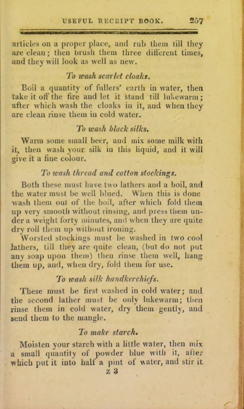 articles on a proper place, and rub them till they are clean; then brush them three different times, and they will look as well as new. To wash scarlet cloaks. Boil a quantity of fullers’ earth in water, then take it off the fire and let it Stand till lukewarm; after which wash the cloaks in it, and when they are clean rinse them in cold water. To wash black silks. Warm some small beer, and mix some milk with it, then wash your silk in this liquid, and it will give it a fine colour. To wash thread and cotton stockings. Both these must have two lathers and a boil, and the water must be well blued. When this is done wash them out of the boil, after which fold them up very smooth without rinsing, and press them un- der a weight forty minutes, and when they are quite dry roll them up without ironing. Worsted stockings must be washed in two cool lathers, till they are quite clean, (but do not put any soap upon them) then rinse them well, hang them up, and, when dry, fold them for use. To wash silk handkerchiefs. These must be first washed in cold water; and the second lather must be only lukewarm; then rinse them in cold water, dry them gently, and send them to the mangle. To make starch. Moisten your starch with a little water, then mix a small quantity of powder blue with it, alter which put it into half a pint of water, and stir it