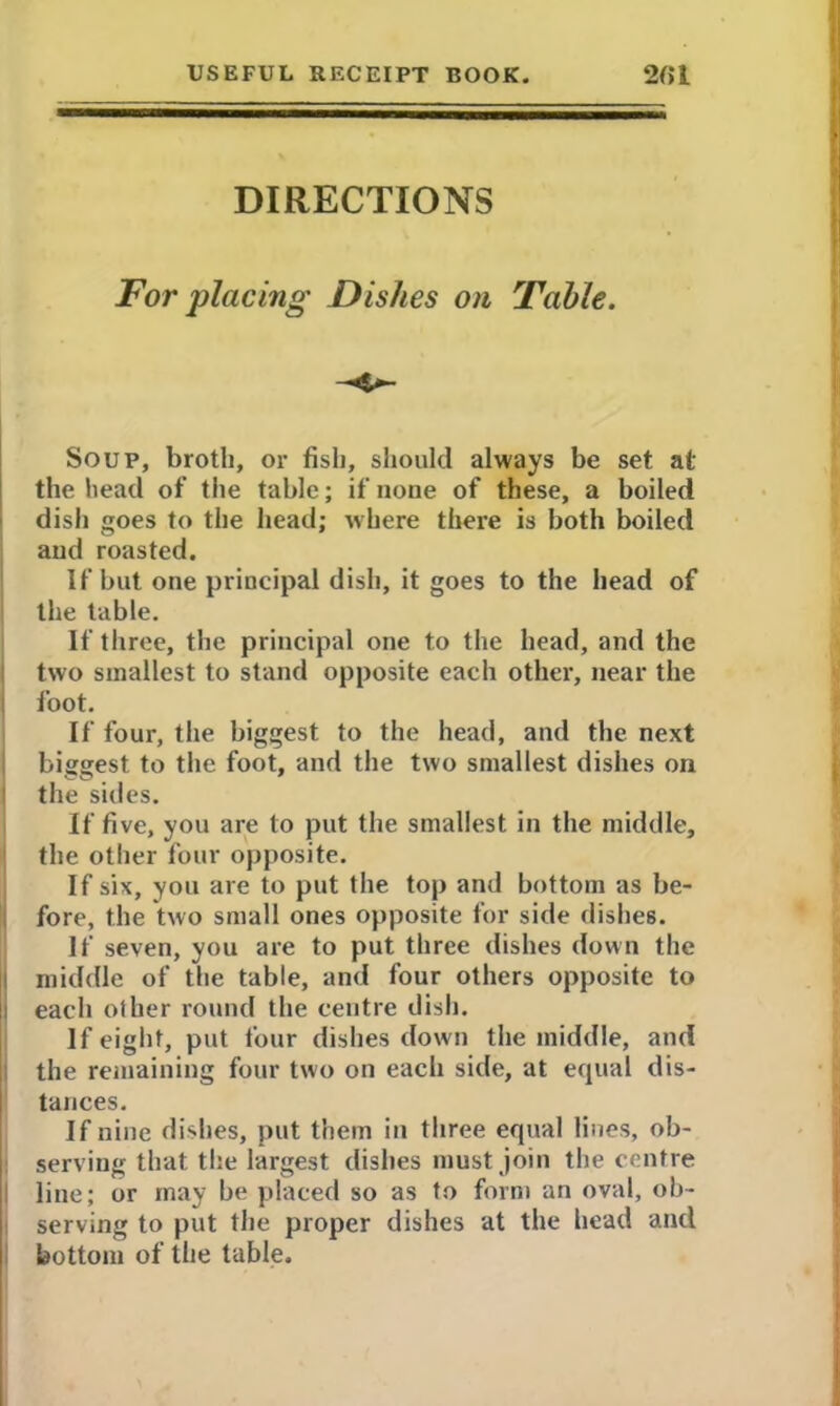 DIRECTIONS Tor placing Dishes on Table. Soup, broth, or fish, should always be set at the head of the table; if none of these, a boiled dish goes to the head; where there is both boiled and roasted. If but one principal dish, it goes to the head of the table. If three, the principal one to the head, and the two smallest to stand opposite each other, near the foot. If four, the biggest to the head, and the next biggest to the foot, and the two smallest dishes on the sides. If five, you are to put the smallest in the middle, the other four opposite. If six, you are to put the top and bottom as be- fore, the two small ones opposite for side dishes. If seven, you are to put three dishes down the middle of the table, and four others opposite to each other round the centre dish. If eight, put four dishes down the middle, and the remaining four two on each side, at equal dis- tances. If nine dishes, put them in three equal lines, ob- serving that the largest dishes must join the centre line; or may be placed so as to form an oval, ob- serving to put the proper dishes at the head and bottom of the table.