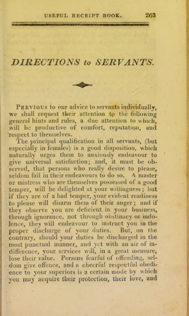 DIRECTIONS to SERVANTS. Previous to our advice to servants individually, we shall request their attention to the following general hints and rules, a due attention to which, will be productive of comfort, reputation, anti respect to themselves. The principal qualification in all servants, (but especially in females) is a good disposition, which naturally urges them to anxiously endeavour to give universal satisfaction; and, it must be ob- served, that persons who really desire to please, seldom fail in their endeavours to do so. A master or mistress who are themselves possessed of a good temper, will be delighted at your willingness ; but if they are of a bad temper, your evident readiness to please will disarm them of their anger; and if they observe you are deficient in your business, through ignorance, not through obstinacy or indo- lence, they will endeavour to instruct you in the proper discharge of your duties. But, on the contrary, should your duties be discharged in the most punctual manner, and yet with an air of in- difference, your services will, in a great measure, lose their value. Persons fearful of offending, sel- dom give offence, and a cheerful respectful obedi- ence to your superiors is a certain mode by which you may acquire their protection, their love, and