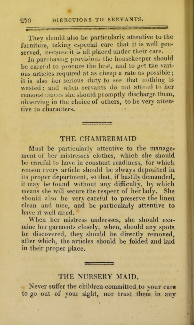 They should aiso be particularly attentive to the furniture, taking especial care that it is well pre- served, because it is all placed under their care. In pur< basing provisions the housekeeper should be careful to procure the best, and to get the vari- ous articles required at as cheap a rate as possible; it is also her serious duty to see that nothing is wasted : and when servants do not attend to tier remonst; ances she should promptly discharge them, observing in the choice of others, to be very atten- tive to characters. THE CHAMBERMAID Must be particularly attentive to the manage- ment of her mistresses clothes, which she should be careful to have in constant readiness, for which, reason every article should be always deposited in its proper department, so that, if hastily demanded, it may be found without any difficulty, by which means she will secure the respect of her lady. She should also he very careful to preserve the linen clean and nice, and be particularly attentive to have it well aired. When her mistress undresses, she should exa- mine her garments closely, when, should any spots he discovered, they should be directly removed, after which, the articles should be folded and laid in their proper place. THE NURSERY MAID. Never suffer the children committed to your care to go out of your sight, nor trust them in any