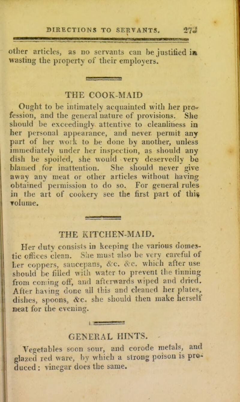 other articles, as no servants can he justified i& wasting the property of their employers. THE COOK-MAID Ought to be intimately acquainted with her pro- fession, and the general nature of provisions. She should he exceedingly attentive to cleanliness in her personal appearance, and never permit any part of her work to be done by another, unless immediately under her inspection, as should any dish be spoiled, she would very deservedly be blamed for inattention. She should never give away any meat or other articles without having obtained permission to do so. For general rules in the art of cookery see the first part of this volume. THE KITCHEN-MAID. Her duty consists in keeping the various domes- tic offices clean. She must also be very careful of her coppers, saucepans, &c. &c. which after use should be filled with water to prevent the tinning from con ing oft', and afterwards wiped and dried. After having done all this and cleaned her plates, dishes, spoons, &c. she should then make herseli neat for the evening. GENERAL HINTS. - Vegetables soon sour, and corode metals, and glazed red ware, by which a strong poison is pro- duced : vinegar does the same.