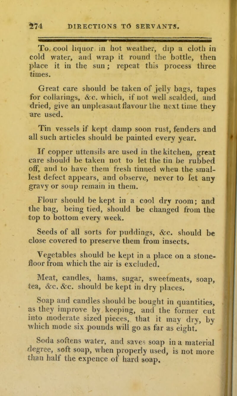 To, cool liquor in hot weather, dip a cloth in cold water, and wrap it round the bottle, then place it in the sun; repeat this process three times. Great care should be taken of jelly bags, tapes for collarings, &c. which, if not well scalded, and dried, give an unpleasant flavour the next time they are used. Tin vessels if kept damp soon rust, fenders and all such articles should be painted every year. If copper uttensils are used in the kitchen, great care should be taken not to let the tin be rubbed off, and to have them fresh tinned when the smal- lest defect appears, and observe, never to let any gravy or soup remain in them. Flour should be kept in a cool dry room; and the bag, being tied, should be changed from the top to bottom every week. Seeds of all sorts for puddings, &c. should be close covered to preserve them from insects. Vegetables should be kept in a place on a stone- floor from which the air is excluded. Meat, candles, hams, sugar, sweetmeats, soap, tea, &c. &c. should be kept in dry places. Soap and candles should be bought in quantities, as they improve by keeping, and the former cut into moderate sized pieces, that it may dry, by which mode six pounds will go as far as eight. Soda softens water, and saves soap in a material degree, soft soap, when properly used, is not more than half the expence of hard soap.