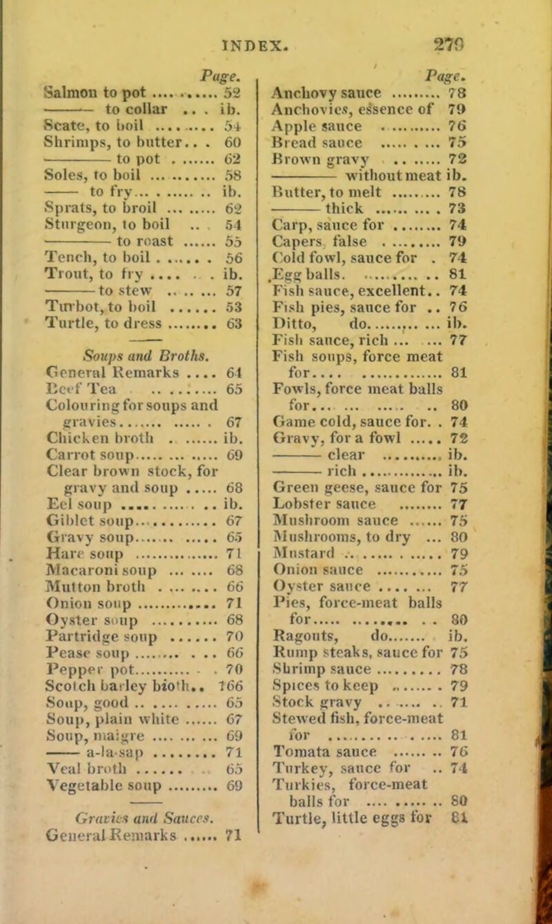 Page. Salmon to pot .... . 52 to collar ... ib. Scate, to boil .... ..... 54 Shrimps, to butter.. . 60 • to pot 62 Soles, to boil 58 to fry ib. Sprats, to broil 62 Sturgeon, to boil .. 54 ■ to roast 55 Tench, to boil . 56 Trout, to fry ib. to stew 57 Tirvbot, to boil 53 Turtle, to dress 63 Soups and Broths. General Remarks .... 64 Beef Tea .. ....... 65 Colon ring for soups and gravies 67 Chicken broth ib. Carrot soup 69 Clear brown stock, for gravy and soup 68 Eel soup ib. Giblet soup 67 Gravy soup 65 Hare soup 71 Macaroni soup 68 Mul ton broth 66 Onion soup 71 Oyster soup 68 Partridge soup 70 Pease soup 66 Pepper pot 70 Scotch barley bioth.. 166 Soup, good 65 Soup, plain white 67 Soup, maigre 69 a-la sap 71 Yeal broth 65 Vegetable soup 69 Gravies and Sauces. General Remarks 71 Page. Anchovy sauce Anchovies, essence of 79 Apple sauce .... 76 Bread sauce ... 75 Brown gravy .. ., .... 72 without meat ib. Butter, to melt .... 78 73 Carp, sauce for ..... .... 74 Capers false .... 79 Cold fowl, sauce for . 74 ,Egg balls Fish sauce, excellent.. 74 Fish pies, sauce for .. 76 Ditto, do. ib. Fish sauce, rich 77 Fish soups, force meat for 81 Fowls, force meat balls for... 80 Game cold, sauce for. . 74 Gravy, for a fowl 72 clear ib. rich ib. Green geese, sauce for 75 Lobster sauce 77 Mushroom sauce 75 Mushrooms, to dry ... 80 Mustard 79 Onion sauce 75 Oyster sauce 77 Pies, force-meat balls foi..... ........ . . 80 Ragouts, do ib. Rump steaks, sauce for 75 Shrimp sauce 78 Spices to keep 79 Stock gravy 71 Stewed fish, force-meat for 81 Tomata sauce 76 Turkey, sauce for .. 74 Turkies, force-meat balls for SO Turtle, little eggs for