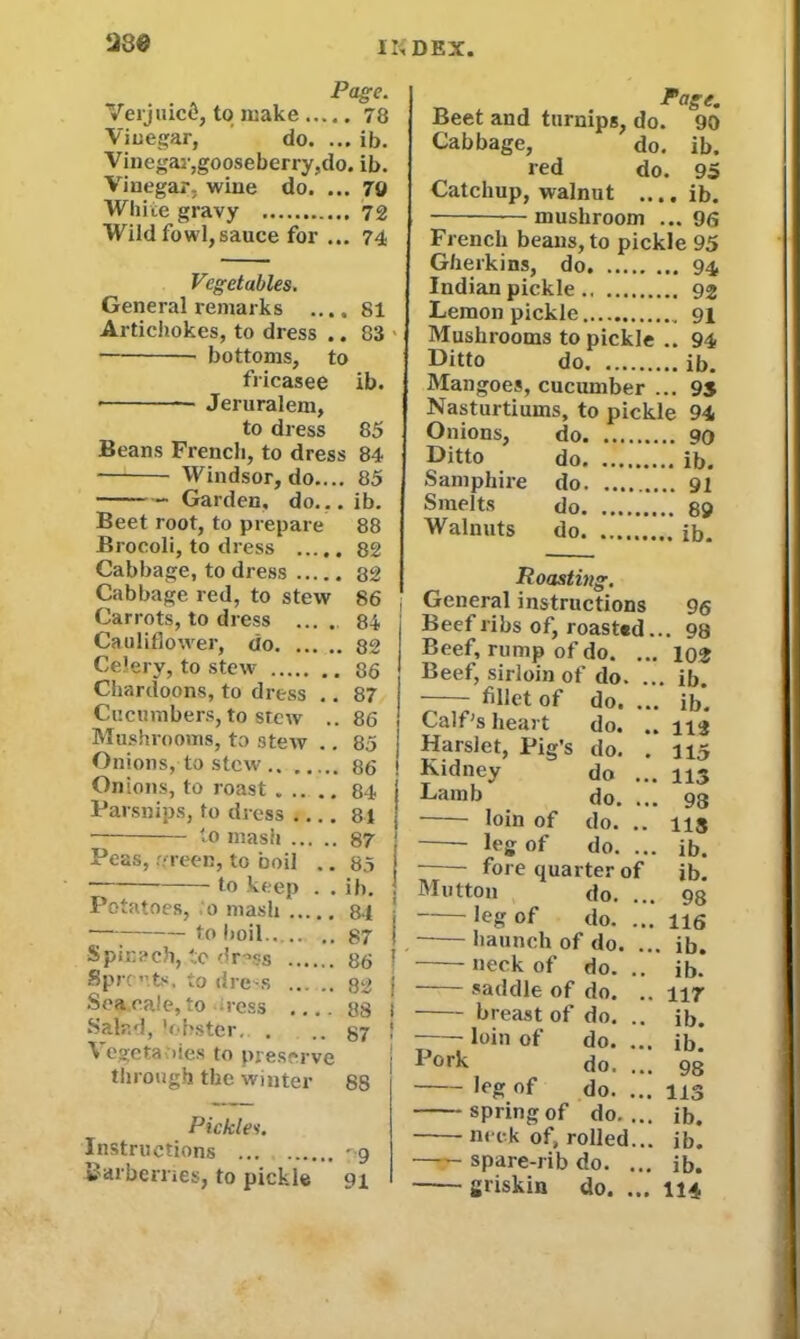 II; DEX 1230 Page. Verjuicfc, to make 78 Vinegar, do. ... ib. Vinegar,gooseberry,do. ib. Vinegar, wine do. ... 70 White gravy 72 Wild fowl,sauce for ... 74 Vegetables. General remarks .... 81 Artichokes, to dress .. 83 bottoms, to fricasee ib. • Jeruralem, to dress 85 Beans French, to dress 84 Windsor, do.... 85 Garden, do... ib. Beet root, to prepare 88 Brocoli, to dress 82 Cabbage, to dress 82 Cabbage red, to stew 86 Carrots, to dress .... 84 Cauliflower, do 82 Celery, to stew 86 Chardoons, to dress .. 87 Cucumbers, to stew .. 86 Mushrooms, to stew .. 85 Onions, to stew 86 Onions, to roast 84 Parsnips, to dress 84 to mash 87 Peas, green, to boil .. 85 to keep . . ib. Potatoes, 0 mash 84 i to boil.. .. .. 87 i Spinach, to dress 86 ? Sprouts, to die s 82 | Sea rale, to ress .... 88 1 Salad, lobster. . .. 87 ! Vegetables to preserve through the winter 8S Pickles. Instructions '9 Barberries, to pickle 91 Page. Beet and turnips, do. 90 Cabbage, do. ib. red do. 95 Catchup, walnut ....ib. mushroom ... 96 French beans, to pickle 95 Gherkins, do. 94 Indian pickle 92 Lemon pickle 91 Mushrooms to pickle .. 94 Ditto do ib. Mangoes, cucumber ... 95 Nasturtiums, to pickle 94 Onions, do 90 Ditto do ib. Samphire do 91 Smelts do 89 Walnuts do ib. Roasting. General instructions 96 Beef ribs of, roasted... 98 Beef, rump of do. ... 102 Beef, sirloin of do. ... ib. fillet of do.... ib. Calf's heart do. .. 112 Harslet, Pig’s do. . 115 Kidney do ... 115 Lamb do. ... 98 loin of do. .. ns leg of do. ... ib. fore quarter of ib. Mutton do. ... 98 leg of do. ... 116 . haunch of do. ... ib. ueck of do. .. ib. saddle of do. .. 117 breast of do. .. ib. —— loin of do. ... ib! pork do. ... 98 leg of do. ... 113 spring of do.... ib. neck of, rolled... ib. spare-rib do. ... ib. griskin do. ... 114