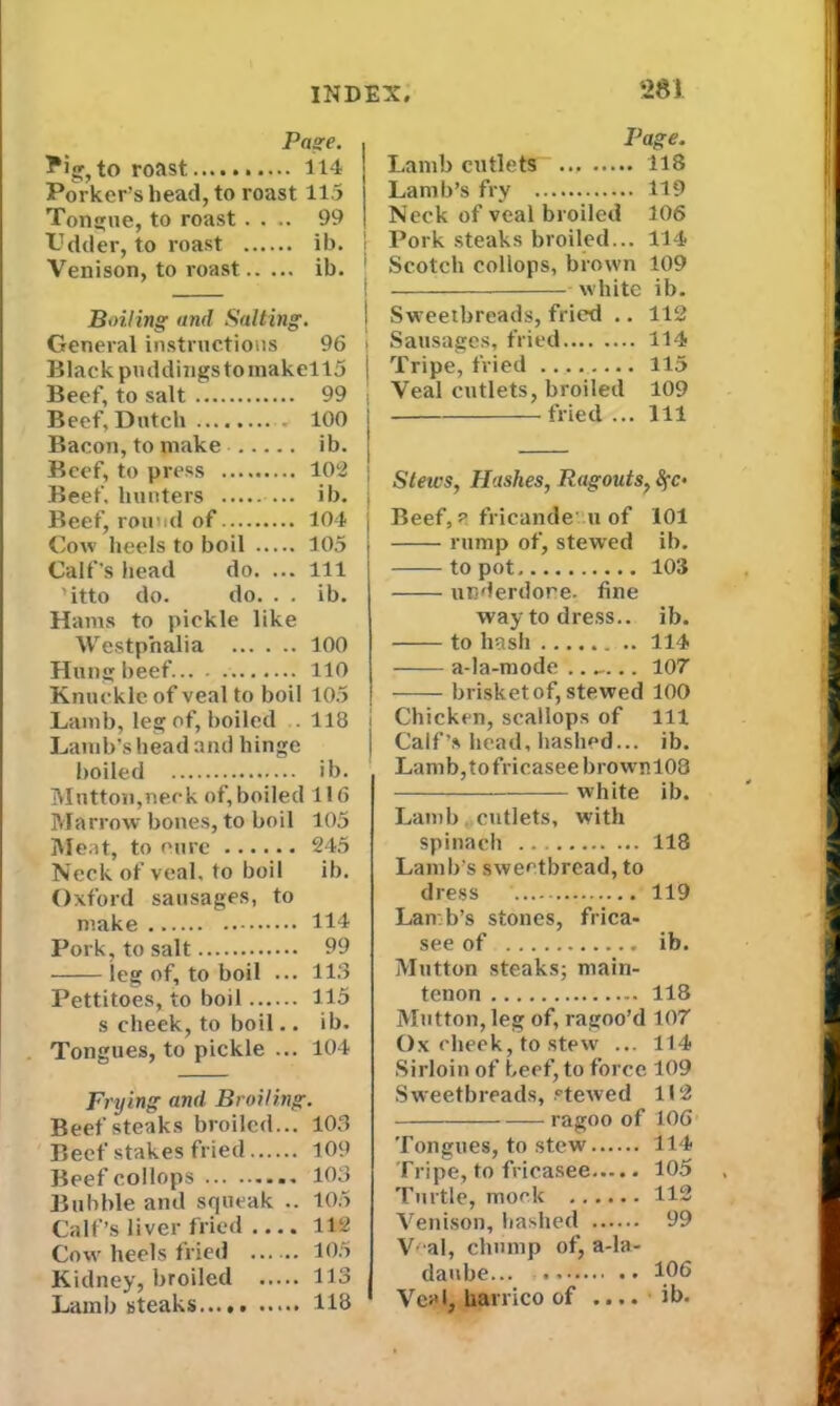 Page. ?ig, to roast 114 Porker’s head, to roast 115 Tongue, to roast . . .. 99 Udder, to roast ib. Venison, to roast ib. Boiling and Salting. General instructions 96 Black puddings to makello Beef, to salt 99 Beef, Dutch 100 Bacon, to make ib. Beef, to press 102 Beef, hunters ... ib. Beef, round of 104 Cow heels to boil 105 Calf’s head do. ... Ill ’itto do. do. . . ib. Hams to piekle like Westphalia 100 Hung beef. 110 Knuckle of veal to boil 105 Lamb, leg of, boiled . 118 Lamb’s head and hinge boiled ib. Mutton,neck of, boiled 116 Marrow bones, to boil 105 Meat, to cure 245 Neck of veal, to boil ib. Oxford sausages, to make 114 Pork, to salt 99 leg of, to boil ... 113 Pettitoes, to boil 115 s cheek, to boil.. ib. Tongues, to pickle ... 104 Frying and Broiling. Beefsteaks broiled... 103 Beef stakes fried 109 Beef collops 103 Bubble and squeak .. 105 Calf’s liver fried .... 112 Cow heels fried 105 Kidney, broiled 113 Lamb steaks...# 118 Page. Lamb cutlets ... 118 Lamb’s fry 119 Neck of veal broiled 106 Pork steaks broiled... 114 ' Scotch coliops, brown 109 white ib. I Sweetbreads, fried .. 112 i Sausages, fried 114 j Tripe, fried — 115 Veal cutlets, broiled 109 fried... 114 Stews, Hashes, Ragouts, Sfc- Beef, ? fricande u of 101 rump of, stewed ib. to pot 103 underdone, fine way to dress., ib. to hash 114 a-la-mode 107 brisket of, stewed 100 i Chicken, scallops of 111 ] Calf’s head, hashed... ib. Lamb,tofricaseebrowrnl03 —— white ib. Lamb cutlets, with spinach 118 Lamb’s sweetbread, to dress 119 Lamb’s stones, frica- see of ib. Mutton steaks; main- tenon 118 Mutton, leg of, ragoo’d 107 Ox cheek, to stew ... 114 Sirloin of beef, to force 109 Sweetbreads, stewed 112 ragoo of 106 Tongues, to stew 114 Tripe, to fricasee 105 Turtle, mock 112 Venison, hashed 99 Veal, chump of, a-la- daube 106 Veal, liarrico of .... ib.