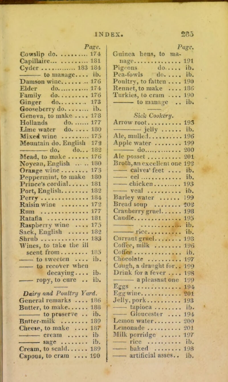 Page. Cowslip do 174 Capillaire 181 to manage.... ib. Damson wine 176 Elder do 174 Family do 176 Ginger do 173 Gooseberry do ib. Geneva, to make .... 178 Hollands do 177 Lime water do 180 Mixed wine 175 Mountain do. English 173 do. do... 183 Mead, to make 176 Noyean, English 180 Orange wine 173 Peppermint, to make 180 Prince’s cordial 181 Port, English 182 Perry 184 Raisin wine 172 Rum 177 Ratafia 181 Raspberry wine .... 175 Sack, English 182 Shrub 183 Wines, to take the ill scent from 185 to sweeten .... ib. to recover when decaying.... ib. ropy, to cure .. ib. Dairy and Poultry Yard. General remarks .... 186 Butter, to make 188 to preserve .. ib. Butter-milk 189 Cheese, to make .... 187 cream ib sage ib. Cream, to scald 189 Capons, to cram .... 190 Page. Guinea liens, to ma- nage 191 Pigeons do ib. Pea-fowls do ib. Poultry, to fatten .... 190 Rennet, to make .... 186 Turkies, to cram .... 190 to manage .. ib. Sick Cookery. Arrow root 193 jeMy ib. Ale, mulled 196 Apple water 199 do 200 Ale posset 201 Broth,an excellent one 192 —— calves’ feet .... ib. eel ib. chicken 193 veal ib. Barley water 199 Bread soup 202 Cranberry gruel 198 Caudle 195 ib. .rice ib. Currant gruel 198 Coffee, milk 196 Cotfiee ib. Chocolate 197 Cough, a draught for.. 199 Drink for a fever .... 198 a pleasant one 199 Eggs 194 Egg wine 201 Jelly, pork 193 tapioca ib. Gloucester .... 194 Lemon water 200 Lemonade 201 Milk porridge 197 rice ib. baked 198 artificial asses.. ib.