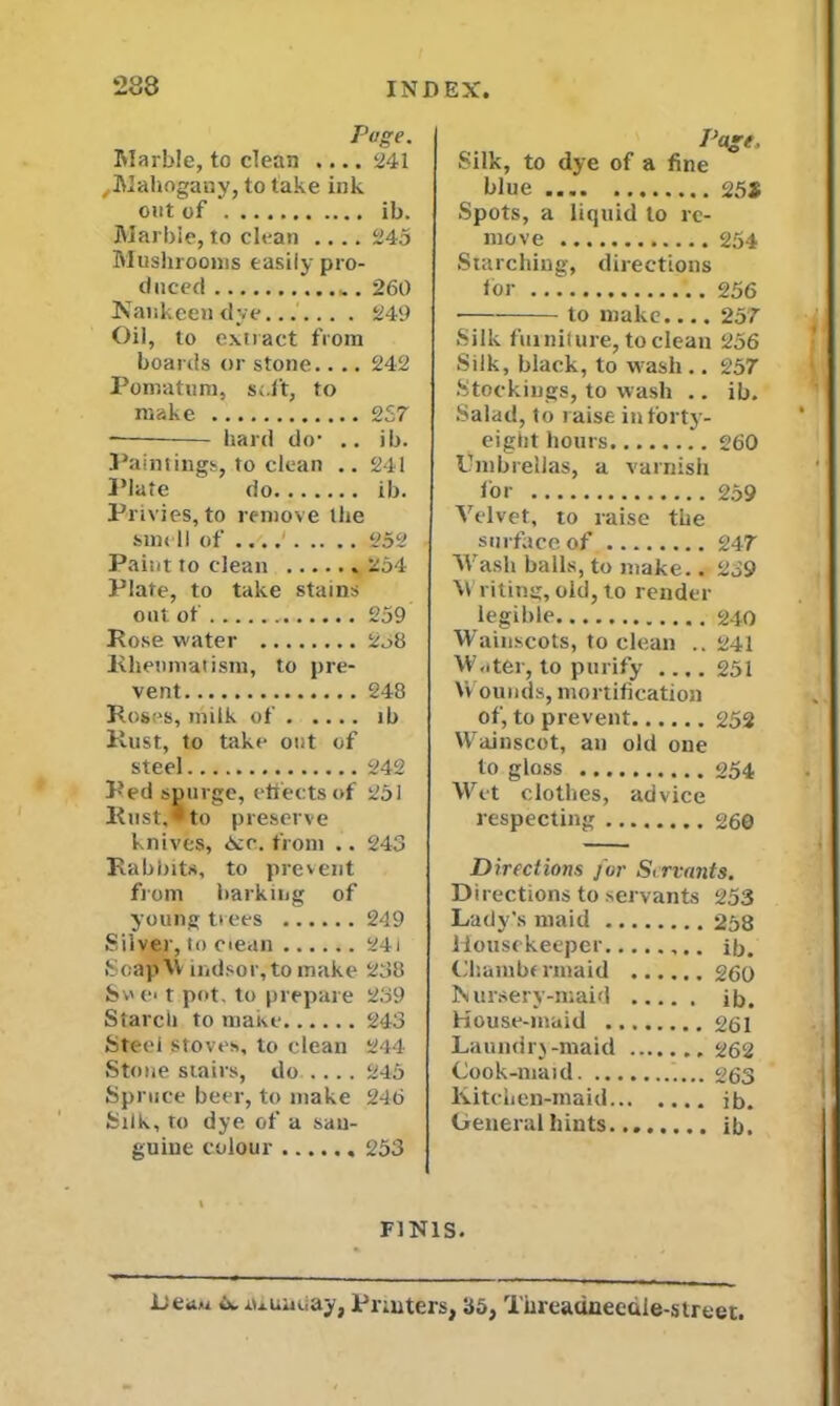 Page. Marble, to clean .... 241 ,Mahogany, to take ink out of ib. Marble, to clean .... 245 Mushrooms easily pro- duced 260 Nankeen dye 249 Oil, to extract from boards or stone.... 242 Pomatum, soft, to make 257 — hard do* .. ib. Paintings, to clean .. 241 Plate do ib. Privies, to remove the smell of 252 Paint to clean 254 Plate, to take stains out of 259 Rose water 2o8 Rheumatism, to pre- vent 248 Roses, milk of ib Rust, to take out of steel 242 Red spurge, effects of 251 Rust,* to preserve knives, Kc. from .. 243 Rabbits, to prevent from barking of young trees 249 Silver, to ciean 24i SoajJVV indsor,tomake 238 Sv e< t pot, to prepare 239 Starch to make 243 Steel stoves, to clean 244 Stone stairs, do .... 245 Spruce beer, to make 246 Silk, to dye of a san- guine colour 253 Page. Silk, to dye of a fine blue 25$ Spots, a liquid to re- move 254 Starching, directions tor ..![ 256 to make.... 257 Silk fin nil ure, to clean 256 Silk, black, to wash .. 257 Stockings, to wash .. ib. Salad, to raise in forty- eight hours 260 Umbrellas, a varnish for 259 Velvet, to raise the surface of 247 Wash balls, to make.. 239 Writing,old, to render legible 240 Wainscots, to clean .. 241 Water, to purify .... 251 Wounds, mortification of, to prevent...... 252 Wainscot, an old one to gloss 054 Wet clothes, advice respecting 260 Directions for Servants. Directions to servants 253 Lady's maid 258 Housekeeper ib. Chambermaid 260 Nursery-maid ib. House-maid 261 Laundrj -maid 262 Cook-maid 263 Kitchen-maid ib. General hints ib. FINIS. Lea« w. aiunuay, Printers, 35, Turcadneedie-street.