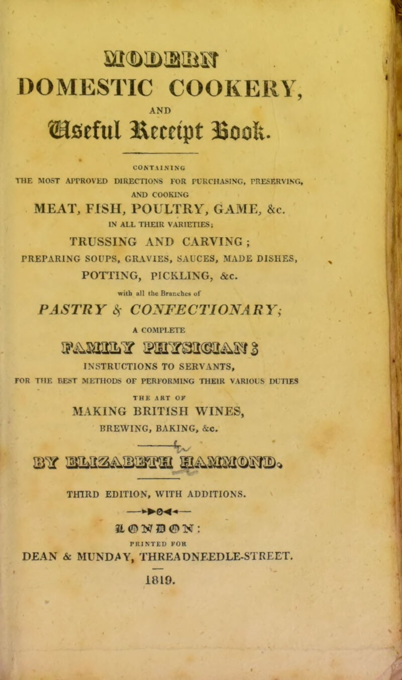 iil OlDJSIi'iT DOMESTIC COOKERY, AND ^Useful Receipt 33ooIv. CONTAINING THE MOST APPROVED DIRECTIONS FOR PURCHASING, PRESERVING, AND COOKING MEAT, FISH, POULTRY, GAME, &c. IN ALL THEIR VARIETIES! TRUSSING AND CARVING ; PREPARING SOUPS, GRAVIES, SAUCES, MADE DISHES, POTTING, PICKLING, &c. with all the Branches of PASTRY Sf CONFECTIONARY; A COMPLETE INSTRUCTIONS TO SERVANTS, FOR THE BEST METHODS OF PERFORMING THEIR VARIOUS DUTIES THE ART OK MAKING BRITISH WINES, BREWING, BAKING, &C. THIRD EDITION, WITH ADDITIONS. H © NE) ©N : PRINTED FOR DEAN & MUNDAY, THREA UNFED LE-STREET. 1819.