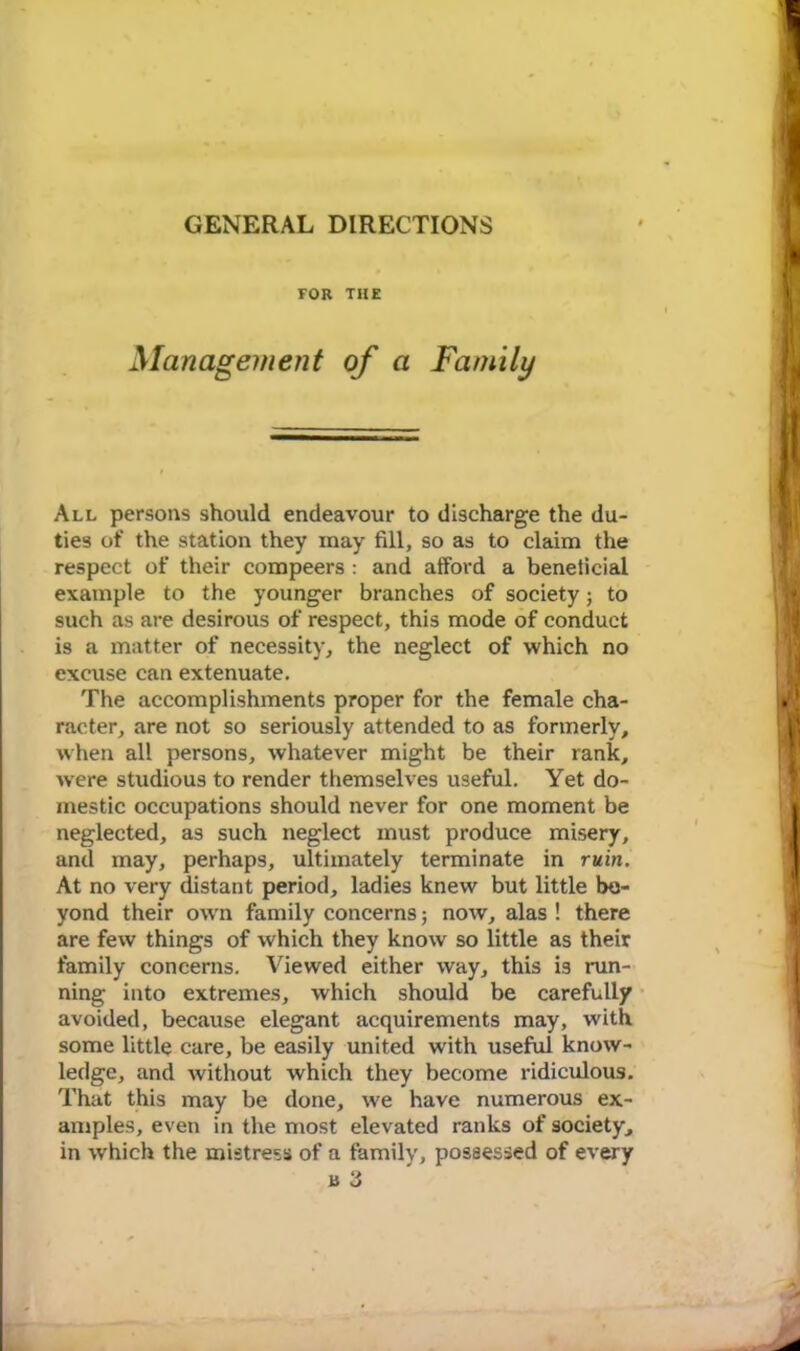 GENERAL DIRECTIONS FOR THE Management of a Family All persons should endeavour to discharge the du- ties of the station they may fill, so as to claim the respect of their compeers : and afford a beneticial example to the younger branches of society; to such as are desirous of respect, this mode of conduct is a matter of necessity, the neglect of which no excuse can extenuate. The accomplishments proper for the female cha- racter, are not so seriously attended to as formerly, when all persons, whatever might be their rank, were studious to render themselves useful. Yet do- mestic occupations should never for one moment be neglected, as such neglect must produce misery, and may, perhaps, ultimately terminate in ruin. At no very distant period, ladies knew but little be- yond their own family concerns; now, alas ! there are few things of which they know so little as their family concerns. Viewed either way, this is run- ning into extremes, which should be carefully avoided, because elegant acquirements may, with some little care, be easily united with useful know- ledge, and without which they become ridiculous. That this may be done, we have numerous ex- amples, even in the most elevated ranks of society, in which the mistress of a family, possessed of every B 3