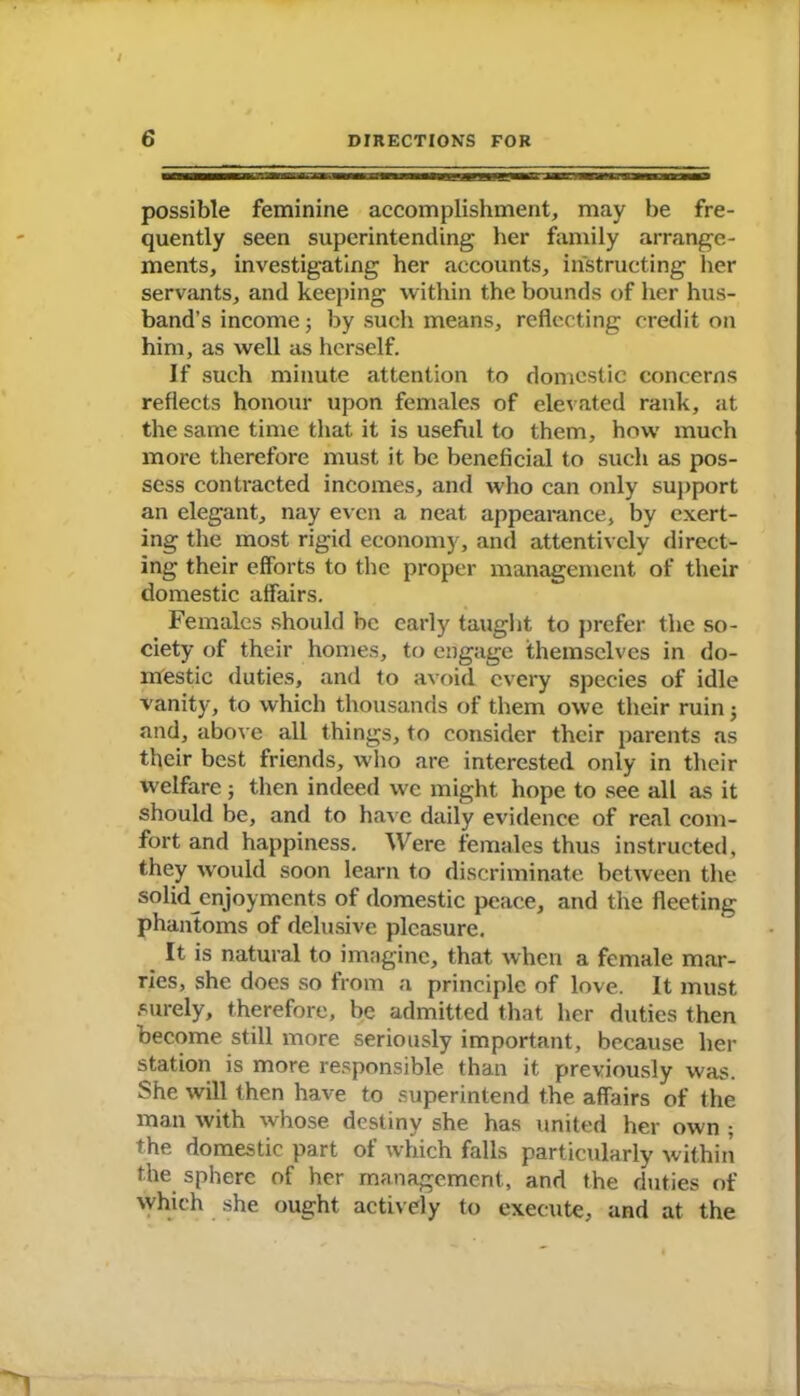 / 6 DIRECTIONS FOR possible feminine accomplishment, may be fre- quently seen superintending her family arrange- ments, investigating her accounts, instructing her servants, and keeping within the bounds of her hus- band’s income; by such means, reflecting credit on him, as well as herself. If such minute attention to domestic concerns reflects honour upon females of elevated rank, at the same time that it is useful to them, how much more therefore must it be beneficial to such as pos- sess contracted incomes, and who can only support an elegant, nay even a neat appearance, by exert- ing the most rigid economy, and attentively direct- ing their efforts to the proper management of their domestic affairs. Females should be early taught to prefer the so- ciety of their homes, to engage themselves in do- mestic duties, and to avoid every species of idle vanity, to which thousands of them owe their ruin; and, above all things, to consider their parents as their best friends, who are interested only in their welfare j then indeed we might hope to see all as it should be, and to have daily evidence of real com- fort and happiness. Were females thus instructed, they would soon learn to discriminate between the solid enjoyments of domestic peace, and the fleeting phantoms of delusive pleasure. It is natural to imagine, that when a female mar- ries, she does so from a principle of love. It must surely, therefore, be admitted that her duties then become still more seriously important, because her station is more responsible than it previously was. She will then have to superintend the affairs of the man with whose destiny she has united her own ; the domestic part of which falls particularly within the sphere of her management, and the duties of which she ought actively to execute, and at the **1