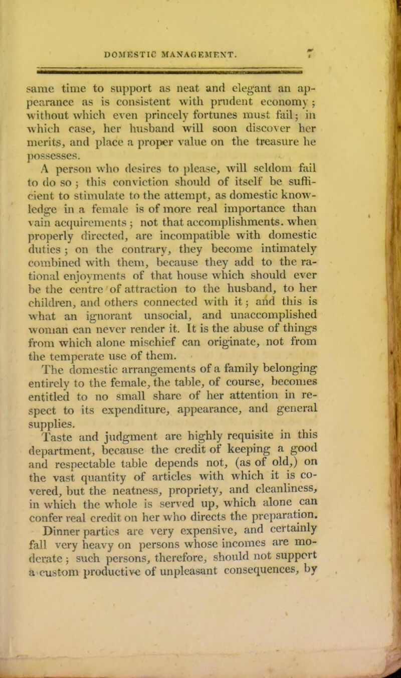same time to support as neat and elegant an ap- pearance as is consistent with prudent economy ; without which even princely fortunes must fail; in which case, her husband will soon discover her merits, and place a proper value on the treasure he possesses. A person who desires to please, will seldom fail to do so ; this conviction should of itself be suffi- cient to stimulate to the attempt, as domestic know- ledge in a female is of more real importance than vain acquirements ; not that accomplishments, when properly directed, are incompatible with domestic duties; on the contrary, they become intimately combined with them, because they add to the ra- tional enjoyments of that house which should ever be the centre of attraction to the husband, to her children, and others connected with it; and this is what an ignorant unsocial, and unaccomplished woman can never render it. It is the abuse of things from which alone mischief can originate, not from the temperate use of them. The domestic arrangements of a family belonging entirely to the female, the table, of course, becomes entitled to no small share of her attention in re- spect to its expenditure, appearance, and general supplies. Taste and judgment are highly requisite in this department, because the credit of keeping a good and respectable table depends not, (as of old,) on the vast quantity of articles with which it is co- vered, but the neatness, propriety, and cleanliness, in which the whole is served up, which alone can confer real credit on her who directs the preparation. Dinner parties are very expensive, and certainly fall very heavy on persons whose incomes are mo- derate ; such persons, therefore, should not support a custom productive of unpleasant consequences, by