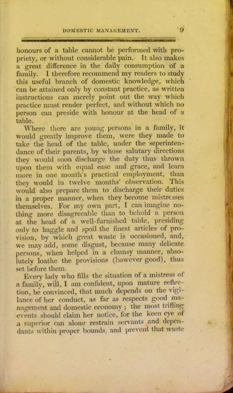 honours of a table cannot be performed with pro- priety, or without considerable pain. It also makes a great difference in the daily consumption of a family. I therefore recommend my readers to study this useful branch of domestic knowledge, which can be attained only by constant practice, as written instructions can merely point out the way which practice must render perfect, and without which no person can preside with honour at the head of a table. Where there are young persons in a family, it would greatly improve them, were they made to take the head of the table, under the seperinten- dance of their parents, by whose salutary directions they would soon discharge the duty thus thrown upon them with equal ease and grace, and learn more in one month’s practical employment, than they would in twelve months’ observation. This would also prepare them to discharge their duties in a proper manner, when they become mistresses themselves. For my own part, I can imagine no- thing more disagreeable than to behold a person at the head of a well-furnished table, presiding only to haggle and spoil the finest articles of pro- vision, by which great waste is occasioned, and, we may add, some disgust, because many delicate persons, when helped in a clumsy manner, abso- lutely loathe the provisions (however good), thus set before them. Every lady who fills the situation of a mistress of a family, will, I am confident, upon mature reflec- tion, be convinced, that much depends on the vigi- lance of her conduct, as far as respects good ma- nagement and domestic economy ; the most trifling events should claim her notice, for the keen eye of a superior can alone restrain servants and depen- dants within proper bounds, and prevent that waste