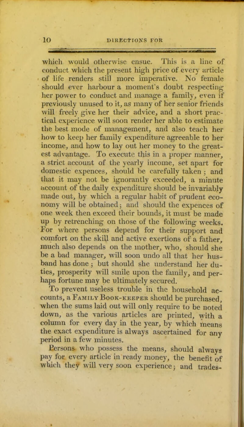 which would otherwise ensue. This is a line of conduct which the present high price of every article of life renders still more imperative. No female should ever harbour a moment’s doubt respecting her power to conduct and manage a family, even if previously unused to it, as many of her senior friends will freely give her their advice, and a short prac- tical experience will soon render her able to estimate the best mode of management, and also teach her how to keep her family expenditure agreeable to her income, and how to lay out her money to the great- est advantage. To execute this in a proper manner, a strict account of the yearly income, set apart for domestic expences, should be carefully taken ; and that it may not be ignorantly exceeded, a minute account of the daily expenditure should be invariably made out, by which a regular habit of prudent eco- nomy will be obtained; and should the expences of one week then exceed their bounds, it must be made up by retrenching on those of the following weeks. For where persons depend for their support and comfort on the skill and active exertions of a father, much also depends on the mother, who, should she be a bad manager, will soon undo all that her hus- band has done ; but should she understand her du- ties, prosperity will smile upon the family, and per- haps fortune may be ultimately secured. To prevent useless trouble in the household ac- counts, a Family Book-keeper should be purchased, when the sums laid out will only require to be noted down, as the various articles are printed, with a column for every day in the year, by which means the exact expenditure is always ascertained for any period in a few minutes. Bersons who possess the means, should always pay for every article in ready money, the benefit of which they will very soon experience; and trades-