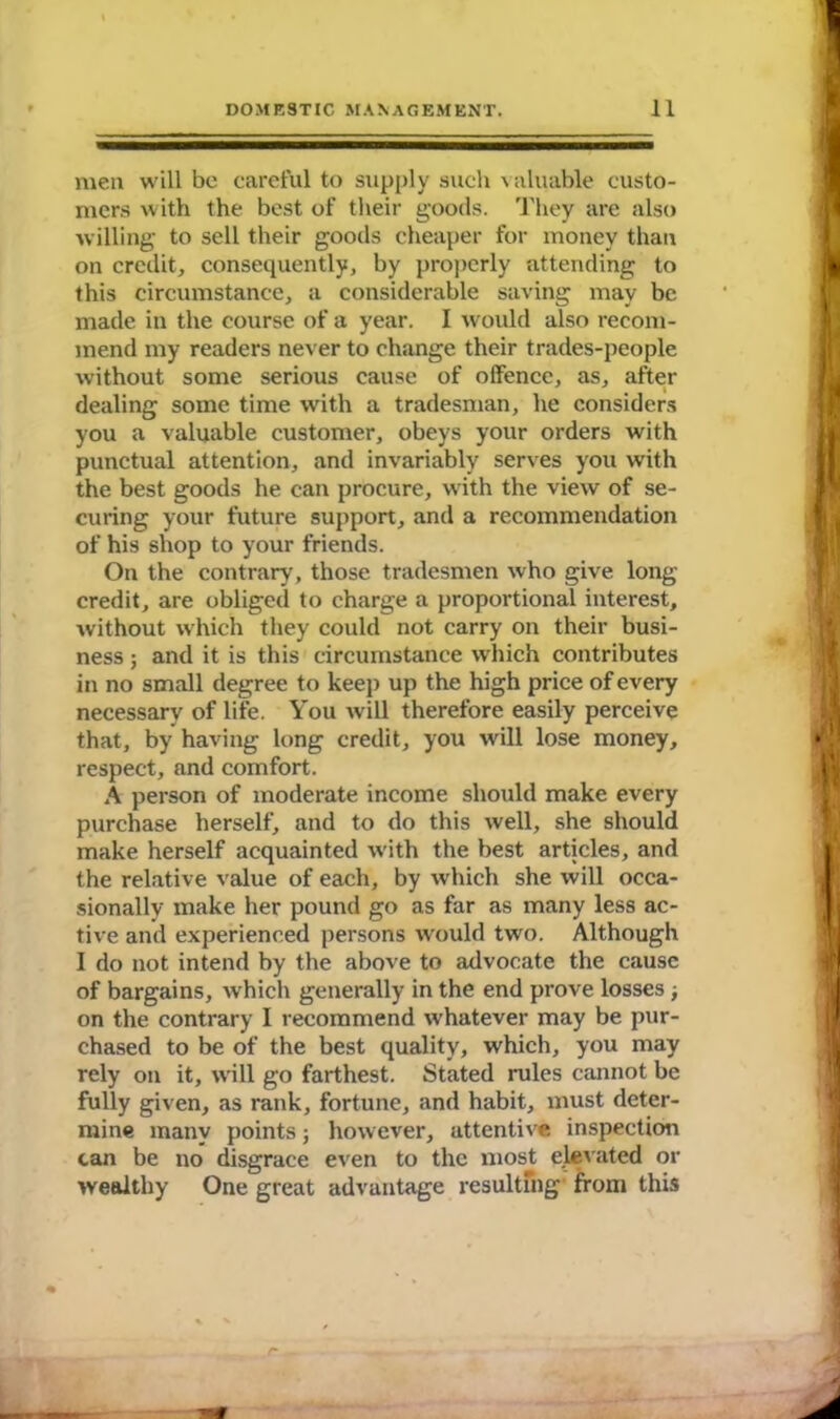 men will be careful to supply such valuable custo- mers with the best of their goods. They are also willing to sell their goods cheaper for money than on credit, consequently, by properly attending to this circumstance, a considerable saving may be made in the course of a year. I would also recom- mend my readers never to change their trades-people without some serious cause of offence, as, after dealing some time with a tradesman, he considers you a valuable customer, obeys your orders with punctual attention, and invariably serves you with the best goods he can procure, with the view of se- curing your future support, and a recommendation of his shop to your friends. On the contrary, those tradesmen who give long- credit, are obliged to charge a proportional interest, without which they could not carry on their busi- ness ; and it is this circumstance which contributes in no small degree to keep up the high price of every necessary of life. You will therefore easily perceive that, by having long credit, you will lose money, respect, and comfort. A person of moderate income should make every purchase herself, and to do this well, she should make herself acquainted with the best articles, and the relative value of each, by which she will occa- sionally make her pound go as far as many less ac- tive and experienced persons would two. Although I do not intend by the above to advocate the cause of bargains, which generally in the end prove losses ; on the contrary I recommend whatever may be pur- chased to be of the best quality, which, you may rely on it, will go farthest. Stated rules cannot be fully given, as rank, fortune, and habit, must deter- mine many points; however, attentive inspection can be no disgrace even to the most elevated or wealthy One great advantage resulting from this