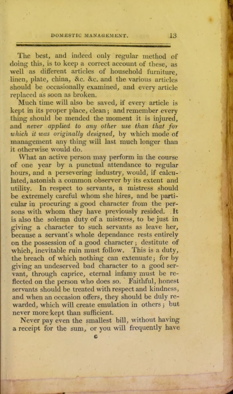 The best, and indeed only regular method of doing this, is to keep a correct account of these, as well as different articles of household furniture, linen, plate, china, &c. &c. and the various articles should be occasionally examined, and every article replaced as soon as broken. Much time will also be saved, if every article is kept in its proper place, clean; and remember every thing should be mended the moment it is injured, and never applied to any other use than that for which it was originally designed, by which mode of management any thing will last much longer than it otherwise would do. What an active person may perform in the course of one year by a punctual attendance to regular hours, and a persevering industry, would, if calcu- lated, astonish a common observer by its extent and utility. In respect to servants, a mistress should be extremely careful whom she hires, and be parti- cular in procuring a good character from the per- sons with whom they have previously resided. It is also the solemn duty of a mistress, to be just in giving a character to such servants as leave her, because a servant’s whole dependance rests entirely on the possession of a good character ; destitute of which, inevitable ruin must follow. This is a duty, the breach of which nothing can extenuate3 for by giving an undeserved bad character to a good ser- vant, through caprice, eternal infamy must be re- flected on the person who does so. Faithful, honest servants should be treated with respect and kindness, and when an occasion offers, they should be duly re- warded, which will create emulation in others 3 but never more kept than sufficient. Never pay even the smallest bill, without having a receipt for the sum, or you will frequently have c