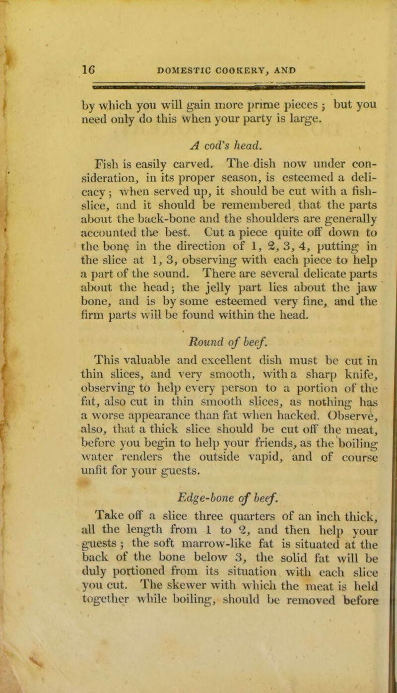 by which you will gain more prime pieces ; but you need only do this when your party is large. A cod's head. > Fish is easily carved. The dish now under con- sideration, in its proper season, is esteemed a deli- cacy ; when served up, it should be cut with a fish- slice, and it should be remembered that the parts about the back-bone and the shoulders are generally accounted the best. Cut a piece quite off down to the bon$ in the direction of 1, 2, 3, 4, putting in the slice at 1, 3, observing with each piece to help a part of the sound. There are several delicate parts about the head; the jelly part lies about the jaw bone, and is by some esteemed very fine, and the firm parts will be found within the head. V Round of beef. This valuable and excellent dish must be cut in thin slices, and very smooth, with a sharp knife, observing to help every person to a portion of the fat, also cut in thin smooth slices, as nothing has a worse appearance than fat when hacked. Observe, also, that a thick slice should be cut off the meat, before you begin to help your friends, as the boiling water renders the outside vapid, and of course unfit for your guests. Edge-bone of beef. Take off a slice three quarters of an inch thick, all the length from 1 to 2, and then help your guests ; the soft marrow-like fat is situated at the back of the bone below 3, the solid fat will be duly portioned from its situation with each slice you cut. The skewer with which the meat is held together while boiling, should be removed before