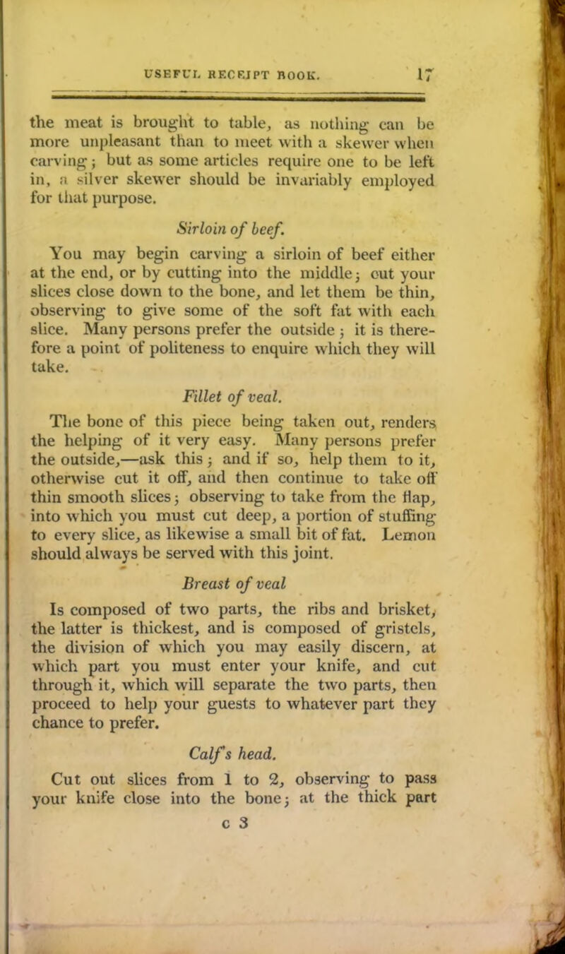 the meat is brought to table, as nothing can be more unpleasant than to meet with a skewer when carving; but as some articles require one to be left in, a silver skewer should be invariably employed for that purpose. Sirloin of beef. You may begin carving a sirloin of beef either at the end, or by cutting into the middle j cut your slices close down to the bone, and let them be thin, observing to give some of the soft fat with each slice. Many persons prefer the outside ; it is there- fore a point of politeness to enquire which they will take. Fillet of veal. The bone of this piece being taken out, renders the helping of it very easy. Many persons prefer the outside,—ask this; and if so, help them to it, otherwise cut it off, and then continue to take off thin smooth slices; observing to take from the Hap, into which you must cut deep, a portion of stuffing to every slice, as likewise a small bit of fat. Lemon should always be served with this joint. Breast of veal Is composed of two parts, the ribs and brisket, the latter is thickest, and is composed of gristels, the division of which you may easily discern, at which part you must enter your knife, and cut through it, which will separate the two parts, then proceed to help your guests to whatever part they chance to prefer. Calf s head. Cut out slices from 1 to 2, observing to pass your knife close into the bone j at the thick part