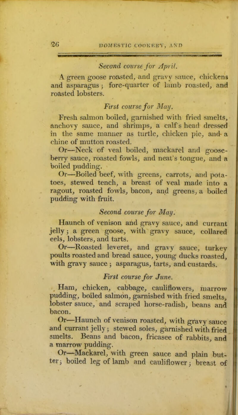 Second, course for April. A greeu goose roasted, and gravy sauce, chickens and asparagus; fore-quarter of lamb roasted, and roasted lobsters. First course for May. Fresh salmon boiled, garnished with fried smelts, anchovy sauce, and shrimps, a calf’s head dressed in the same manner as turtle, chicken pie, and- a chine of mutton roasted. Or—Neck of veal boiled, mackarel and goose- berry sauce, roasted fowls, and neat’s tongue, and a boiled pudding. Or—Boiled beef, with greens, carrots, and pota- toes, stewed tench, a breast of veal made into a ragout, roasted fowls, bacon, and greens, a boiled pudding with fruit. Second course for May. Haunch of venison and gravy sauce, and currant jelly; a green goose, with gravy sauce, collared eels, lobsters, and tarts. Or—Roasted leveret, and gravy sauce, turkey poults roasted and bread sauce, young ducks roasted, with gravy sauce ; asparagus, tarts, and custards. First course for June. Ham, chicken, cabbage, cauliflowers, marrow pudding, boiled salmon, garnished with fried smelts, lobster sauce, and scraped horse-radish, beans and bacon. Or—Haunch of venison roasted, with gravy sauce and currant jelly; stewed soles, garnished with fried smelts. Beans and bacon, fricasee of rabbits, and a marrow pudding. Or—Mackarel, with green sauce and plain but- ter ^ boiled leg of lamb and cauliflower; breast of