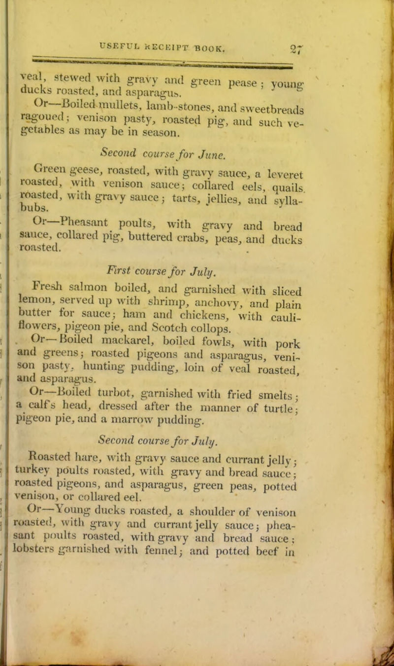 'cal stewed with gravy and green pease; young ducks roasted, and asparagus. Or—Boiled mullets, lamb-stones, and sweetbreads ragoued; venison pasty, roasted pig, and such ve- getables as may be in season. Second course for June. Green geese, roasted, with gravy sauce, a leveret roasted, with venison sauce; collared eels, quails 1 ?™sted> Wlth g^vy sauce; tarts, jellies, and sylla- bubs. * J Peasant poults, with gravy and bread i I sauce, collared pig, buttered crabs, peas, and ducks I roasted. , I First course for July. i I h resh salmon boiled, and garnished with sliced lemon, served up with shrimp, anchovy, and plain butter for sauce; ham and chickens, ’ with cauli- flowers, pigeon pie, and Scotch collops. i . Or— Boiled mackarel, boiled fowls, with pork and greens; roasted pigeons anti asparagus, veni- son pasty, hunting pudding, loin of veal roasted, j and asparagus. Or—Boiled turbot, garnished with fried smelts; I a calf s head, dressed after the manner of turtle; I pigeon pie, and a marrow pudding. Second course for July. Roasted hare, with gravy sauce and currant jelly; ' I turkey poults roasted, with gravy and bread sauce • J roasted pigeons, and asparagus, green peas, potted , j venison, or collared eel. Oi \ oung ducks roasted, a shoulder of venison j| roasted, with gravy and currant jelly sauce; phea- j sant poults roasted, with gravy and bread sauce; j lobsters garnished with fennel; and potted beef in f| V t
