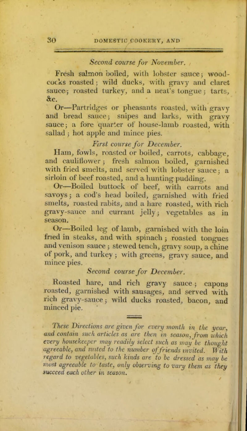 Second course for November. Fresh salmon boiled, with lobster sauce; wood- cocks roasted; wild ducks, with gravy and claret sauce; roasted turkey, and a neat’s tongue; tarts, &c. Or—Partridges or pheasants roasted, with gravy and bread sauce; snipes and larks, with gravy sauce; a fore quarter of house-lamb roasted, with sallad ; hot apple and mince pies. First course for December. Ham, fowls, roasted or boiled, carrots, cabbage, and cauliflower; fresh salmon boiled, garnished with fried smelts, and served with lobster sauce; a sirloin of beef roasted, and a hunting pudding. Or—Boiled buttock of beef, with carrots and savoys; a cod’s head boiled, garnished with fried smelts, roasted rabits, and a hare roasted, with rich gravy-sauce and currant jelly; vegetables as in season. Or—Boiled leg of lamb, garnished with the loin fried in steaks, and with spinach ; roasted tongues and venison sauce ; stewed tench, gravy soup, a chine of pork, and turkey ; with greens, gravy sauce, and mince pies. Second course for December. Roasted hare, and rich gravy sauce; capons roasted, garnished with sausages, and served with rich gravy-sauce; wild ducks roasted, bacon, and minced pie. These Directions are given for every month in the year, and contain such articles as are then in season, from which every housekeeper may readily select such as may be thought ugreeablc, and suited to the number of friends invited. With regard to vegetables, such kinds are' to be dressed as may be most agreeable to taste, only observing to vary them as they succeed each other in season.