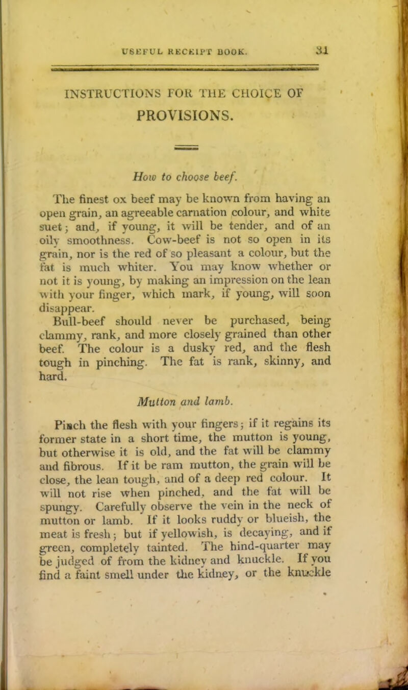 INSTRUCTIONS FOR THE CHOICE OF PROVISIONS. How to choose beef. The finest ox beef may be known from having an open grain, an agreeable carnation colour, and white suet; and, if young, it will be tender, and of an oily smoothness. Cow-beef is not so open in its grain, nor is the red of so pleasant a colour, but the fat is much whiter. You may know whether or not it is young, by making an impression on the lean with your finger, which mark, if young, will soon disappear. Bull-beef should never be purchased, being clammy, rank, and more closely grained than other beef. The colour is a dusky red, and the flesh tough in pinching. The fat is rank, skinny, and hard. Mutton and lamb. I Pisch the flesh with your fingers; if it regains its former state in a short time, the mutton is young, but otherwise it is old, and the fat will be clammy and fibrous. If it be ram mutton, the grain will be close, the lean tough, and of a deep red colour. It will not rise when pinched, and the fat will be spungy. Carefully observe the vein in the neck of mutton or lamb. If it looks ruddy or blueish, the meat is fresh; but if yellowish, is decaying, and if green, completely tainted. The hind-quarter may be judged of from the kidney and knuckle. If you find a faint smell under the kidney, or the knuckle