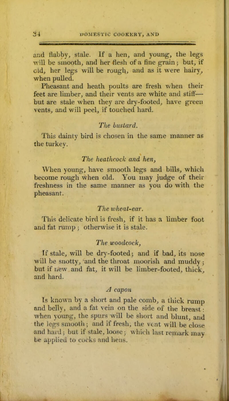 and flabby, stale. If a hen, and young;, the legs will be smooth, and her flesh of a fine grain; but, if cld, her legs will be rough, and as it were hairy, when pulled. Pheasant and heath poults are fresh when their feet are limber, and their vents are white and stiff— but are stale when they are dry-footed, have green vents, and will peel, if touched hard. The bustard. This dainty bird is chosen in the same manner as the turkey. % The heathcock and hen. When young, have smooth legs and bills, which become rough when old. You may judge of their freshness in the same manner as you do with the pheasant. The wheat-ear. This delicate bird is fresh, if it has a limber foot and fat rump ; otherwise it is stale. The woodcock. If stale, will be dry-footed; and if bad, its nose will be snotty, and the throat moorish and muddy ; but if new and fat, it will be limber-footed, thick, and hard. A capon Is known by a short and pale comb, a thick rump and belly, and a fat vein on the side of the breast: when young, the spurs will be short and blunt, and the legs smooth ; and if fresh, the vent w ill be close and hard; but if stale, loose; which last remark may be applied to cocks and hens.