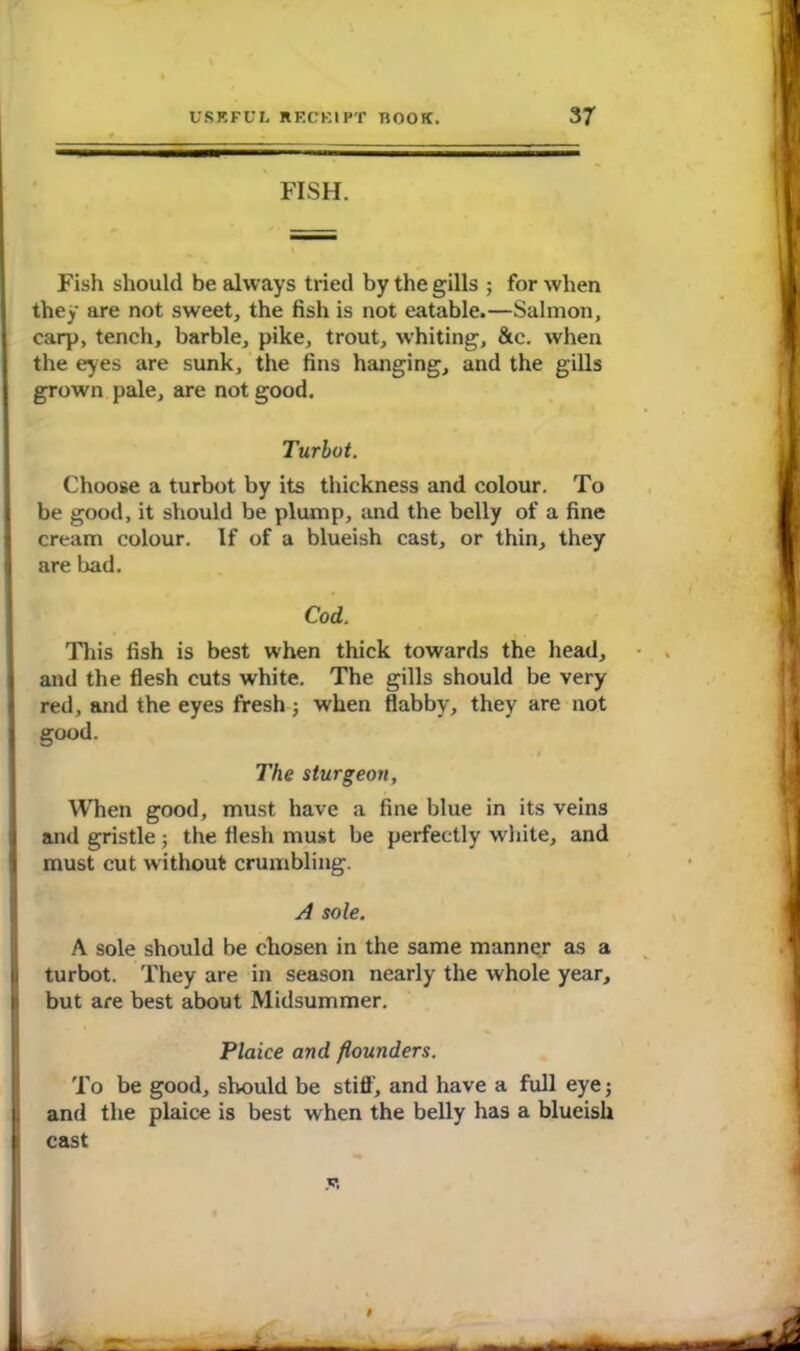 FISH. Fish should be always tried by the gills ; for when they are not sweet, the fish is not eatable.—Salmon, carp, tench, barbie, pike, trout, whiting, &c. when the eyes are sunk, the fins hanging, and the gills grown pale, are not good. Turbot. Choose a turbot by its thickness and colour. To be good, it should be plump, and the belly of a fine cream colour. If of a blueish cast, or thin, they are bad. Cod. This fish is best when thick towards the head, and the flesh cuts white. The gills should be very red, and the eyes fresh; when flabby, they are not good. The sturgeon, When good, must have a fine blue in its veins and gristle; the flesh must be perfectly white, and must cut without crumbling. A sole. A sole should be chosen in the same manner as a turbot. They are in season nearly the whole year, but are best about Midsummer. Plaice and flounders. To be good, should be still', and have a full eye; and the plaice is best when the belly has a blueish cast