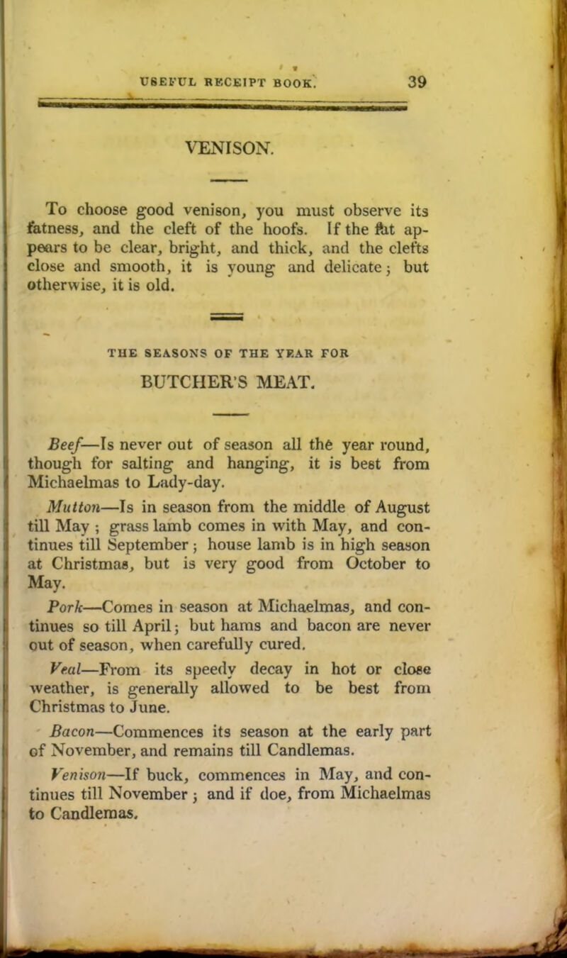 VENISON. To choose good venison, you must observe its fatness, and the cleft of the hoofs. If the ftit ap- pears to be clear, bright, and thick, and the clefts close and smooth, it is young and delicate 3 but 1 otherwise, it is old. THE SEASONS OF THE YEAR FOR BUTCHER’S MEAT. Beef—Is never out of season all the year round, though for salting and hanging, it is best from I Michaelmas to Lady-day. Mutton—Is in season from the middle of August till May ; grass lamb comes in with May, and con- tinues till September; house lamb is in high season at Christmas, but is very good from October to I May. Pork—Comes in season at Michaelmas, and con- tinues so till April; but hams and bacon are never out of season, when carefully cured. Veal—From its speedy decay in hot or close weather, is generally allowed to be best from l Christmas to June. Bacon—Commences its season at the early part of November, and remains till Candlemas. Venison—If buck, commences in May, and con- tinues till November 3 and if doe, from Michaelmas to Candlemas,