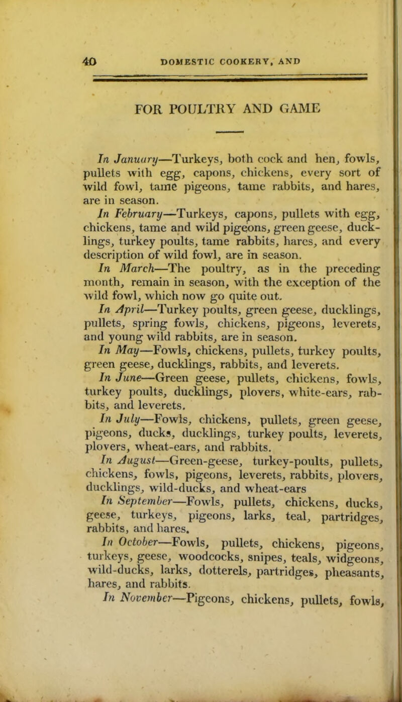 FOR FOULTRY AND GAME In January—Turkeys, both cock and hen, fowls, pullets with egg, capons, chickens, every sort of wild fowl, tame pigeons, tame rabbits, and hares, are in season. In February—Turkeys, capons, pullets with egg, chickens, tame and wild pigeons, green geese, duck- lings, turkey poults, tame rabbits, hares, and every description of wild fowl, are in season. In March—The poultry, as in the preceding month, remain in season, with the exception of the Avild fowl, which now go quite out. In April—Turkey poults, green ^eese, ducklings, pullets, spring fowls, chickens, pigeons, leverets, and young wild rabbits, are in season. In May—Fowls, chickens, pullets, turkey poults, green geese, ducklings, rabbits, and leverets. In June—Green geese, pullets, chickens, fowls, turkey poidts, ducklings, plovers, white-ears, rab- bits, and leA'crets. In July—Fowls, chickens, pullets, green geese, pigeons, ducks, ducklings, turkey poults, leverets, plovers, wheat-ears, and rabbits. In August—Green-geese, turkey-poults, pullets, chickens, fowls, pigeons, leverets, rabbits, plovers, ducklings, wild-ducks, and wheat-ears In September—FoavIs, pullets, chickens, ducks, geese, turkeys, pigeons, larks, teal, partridges, rabbits, and hares. In October—Fowls, pullets, chickens, pigeons, turkeys, geese, woodcocks, snipes, teals, Avidgeons, Avild-ducks, larks, dotterels, partridges, pheasants, hares, and rabbits. In November—Pigeons, chickens, pullets, fowls,