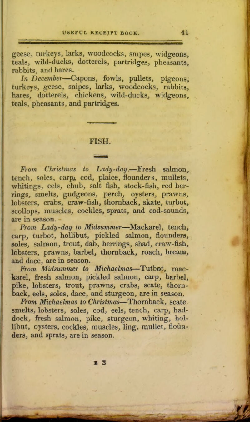 geese, turkeys, larks, woodcocks, snipes, widgeons, teals, wild-ducks, dotterels, partridges, pheasants, rabbits, and hares. In December—Capons, fowls, pullets, pigeons, turkeys, geese, snipes, larks, woodcocks, rabbits, hares, dotterels, chickens, wild-ducks, widgeons, teals, pheasants, and partridges. FISH. From Christinas to Lady-day.—Fresh salmon, tench, soles, carp* cod, plaice, flounders, mullets, whitings, eels, chub, salt fish, stock-fish, red her- rings, smelts, gudgeons, perch, oysters, prawns, lobsters, crabs, craw-fish, thornback, skate, turbot, scollops, muscles, cockles, sprats, and cod-sounds, are in season. - From Lady-day to Midsummer—Mackarel, tench, carp, turbot, hollibut, pickled salmon, flounders, soles, salmon, trout, dab, herrings, shad, craw-fish, lobsters, prawns, barbel, thornback, roach, bream, and dace, are in season. From Midsummer to Michaelmas—Tutbot, mac- karel, fresh salmon, pickled salmon, carp, barbel, pike, lobsters, trout, prawns, crabs, scate, thorn- back, eels, soles, dace, and sturgeon, are in season. From Michaelmas to Christmas—Thornback, scate smelts, lobsters, soles, cod, eels, tench, carp, had- dock, fresh salmon, pike, sturgeon, whiting, hol- libut, oysters, cockles, muscles, ling, mullet, floun- ders, and sprats, are in season.