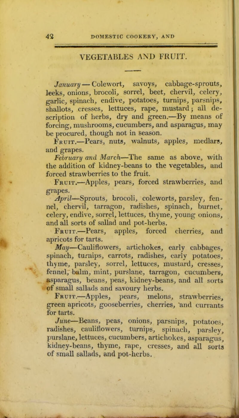 VEGETABLES AND FRUIT. January — Colewort, savoys, cabbage-sprouts, leeks, onions, brocoli, sorrel, beet, chervil, celery, garlic, spinach, endive, potatoes, turnips, parsnips, shallots, cresses, lettuces, rape, mustard; all de- scription of herbs, dry and green.—By means of forcing, mushrooms, cucumbers, and asparagus, may be procured, though not in season. Fruit.—Pears, nuts, walnuts, apples, medlars, and grapes. February and March—The same as above, with the addition of kidney-beans to the vegetables, and forced strawberries to the fruit. Fruit.—Apples, pears, forced strawberries, and grapes. April—Sprouts, brocoli, coleworts, parsley, fen- nel, chervil, tarragon, radishes, spinach, burnet, celery, endive, sorrel, lettuces, thyme, young onions, and all sorts of sallad and pot-herbs. Fruit.—Pears, apples, forced cherries, and apricots for tarts. May—Cauliflowers, artichokes, early cabbages, spinach, turnips, carrots, radishes, early potatoes, thyme, parsley, sorrel, lettuces, mustard, cresses, fennel, balm, mint, purslane, tarragon, cucumbers, asparagus, beans, peas, kidney-beans, and all sorts of small sallads and savoury herbs. Fruit.—Apples, pears, melons, strawberries, green apricots, gooseberries, cherries, 'and currants for tarts. June—Beans, peas, onions, parsnips, potatoes, radishes, cauliflowers, turnips, spinach, parsley, purslane, lettuces, cucumbers, artichokes, asparagus, kidney-beans, thyme, rape, cresses, and all sorts of small sallads, and pot-herbs.