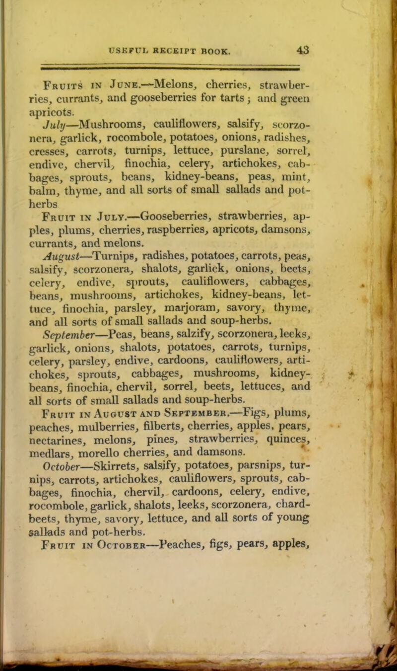 Fruits in June.—Melons, cherries, strawber- ries, currants, and gooseberries for tarts 3 and green apricots. July—Mushrooms, cauliflowers, salsify, scorzo- nera, garlick, rocombole, potatoes, onions, radishes, cresses, carrots, turnips, lettuce, purslane, sorrel, endive, chervil, finochia, celery, artichokes, cab- bages, sprouts, beans, kidney-beans, peas, mint, balm, thyme, and all sorts of small sallads and pot- herbs Fruit in July.—Gooseberries, strawberries, ap- ples, plums, cherries, raspberries, apricots, damsons, currants, and melons. August—Turnips, radishes, potatoes, carrots, peas, salsify, scorzonera, shalots, garlick, onions, beets, celery, endive, sprouts, cauliflowers, cabbages, beans, mushrooms, artichokes, kidney-beans, let- tuce, finochia, parsley, marjoram, savory, thyme, and all sorts of small sallads and soup-herbs. September—Peas, beans, salzify, scorzonera, leeks, garlick, onions, shalots, potatoes, carrots, turnips, celery, parsley, endive, cardoons, cauliflowers, arti- chokes, sprouts, cabbages, mushrooms, kidney- beans, finochia, chervil, sorrel, beets, lettuces, and all sorts of small sallads and soup-herbs. Fruit in August and September.—Figs, plums, peaches, mulberries, filberts, cherries, apples, pears, nectarines, melons, pines, strawberries, quinces, medlars, morello cherries, and damsons. October—Skirrets, salsify, potatoes, parsnips, tur- nips, carrots, artichokes, cauliflowers, sprouts, cab- bages, finochia, chervil, cardoons, celery, endive, rocombole, garlick, shalots, leeks, scorzonera, chard- beets, thyme, savory, lettuce, and all sorts of young sallads and pot-herbs. Fruit in October—Peaches, figs, pears, apples. t