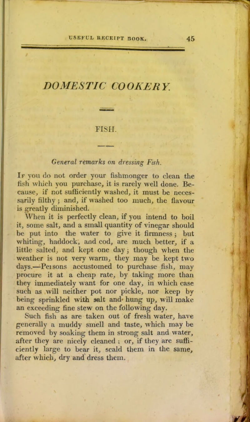 DOMESTIC COOKERY. FISH. General remarks on dressing Fish. If you do not order your fishmonger to clean the fish which you purchase, it is rarely well done. Be- cause, if not sufficiently washed, it must be neces- sarily filthy; and, if washed too much, the flavour is greatly diminished. When it is perfectly clean, if you intend to boil it, some salt, and a small quantity of vinegar should be put into the water to give it firmness ; but whiting, haddock, and cod, are much better, if a little salted, and kept one day; though when the weather is not very warm, they may be kept two days.—Pei sons accustomed to purchase fish, may procure it at a cheap rate, by taking more than they immediately want for one day, in which case such as will neither pot nor pickle, nor keep by being sprinkled with salt and' hung up, will make an exceeding fine stew on the following day. Such fish as are taken out of fresh water, have generally a muddy smell and taste, which may be removed by soaking them in strong salt and water, after they are nicely cleaned ; or, if they are suffi- ciently large to bear it, scald them in the same, after which, dry and dress them.