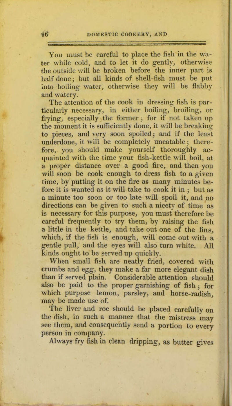 You must be careful to place the fish iu the wa- ter while cold, and to let it do gently, otherwise the outside will be broken before the inner part is half done; but all kinds of shell-fish must be put into boiling water, otherwise they will be flabby and watery. The attention of the cook in dressing fish is par- ticularly necessary, in either boiling, broiling, or frying, especially the former; for if not taken up the moment it is sufficiently done, it will be breaking to pieces, and very soon spoiled 3 and if the least underdone, it will be completely uneatable; there- fore, you should make yourself thoroughly ac- quainted with the time your fish-kettle will boil, at a proper distance over a good fire, and then you will soon be cook enough to dress fish to a given time, by putting it on the fire as many minutes be- fore it is wanted as it will take to cook it in 3 but as a minute too soon or too late will spoil it, and no directions can be given to such a nicety of time as is necessary for this purpose, you must therefore be careful frequently to try them, by raising the fish a little in the kettle, and take out one of the fins, which, if the fish is enough, will come out with a gentle pull, and the eyes will also turn white. All kinds ought to be served up quickly. When small fish are neatly fried, covered with crumbs and egg, they make a far more elegant dish than if served plain. Considerable attention should also be paid to the proper garnishing of fish 3 for which purpose lemon, parsley, and horse-radish, may be made use of. The liver and roe should be placed carefully on the dish, in such a manner that the mistress may see them, and consequently send a portion to every person in company. Always fry fish in clean dripping, as butter gives