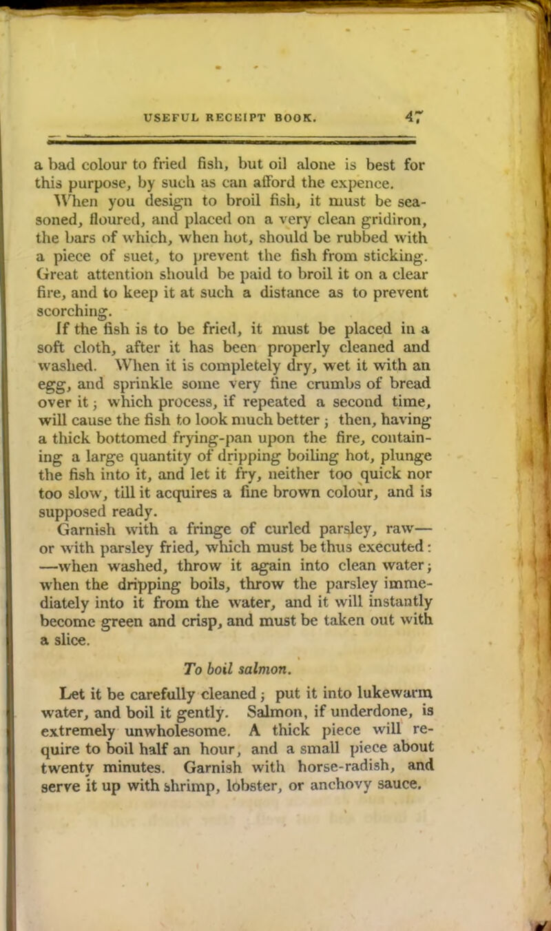 a bad colour to fried fish, but oil alone is best for this purpose, by such as can afford the expence. When you design to broil fish, it must be sea- soned, floured, and placed on a very clean gridiron, the bars of which, when hot, should be rubbed with a piece of suet, to prevent the fish from sticking. Great attention should be paid to broil it on a clear fire, and to keep it at such a distance as to prevent scorching. If the fish is to be fried, it must be placed in a soft cloth, after it has been properly cleaned and washed. When it is completely dry, wet it with an egg, and sprinkle some very fine crumbs of bread over it; which process, if repeated a second time, will cause the fish to look much better ; then, having a thick bottomed frying-pan upon the fire, contain- ing a large quantity of dripping boiling hot, plunge the fish into it, and let it fry, neither too quick nor too slow', till it acquires a fine brown colour, and is supposed ready. Garnish with a fringe of curled parsley, raw'— or w ith parsley fried, which must be thus executed: —when washed, throw it again into clean water; when the dripping boils, throw the parsley imme- diately into it from the water, and it will instantly become green and crisp, and must be taken out writh a slice. To boil salmon. Let it be carefully cleaned ; put it into lukewarm water, and boil it gently. Salmon, if underdone, is extremely unwholesome. A thick piece will re- quire to boil half an hour, and a small piece about twenty minutes. Garnish with horse-radish, and serve it up with shrimp, lobster, or anchovy sauce.